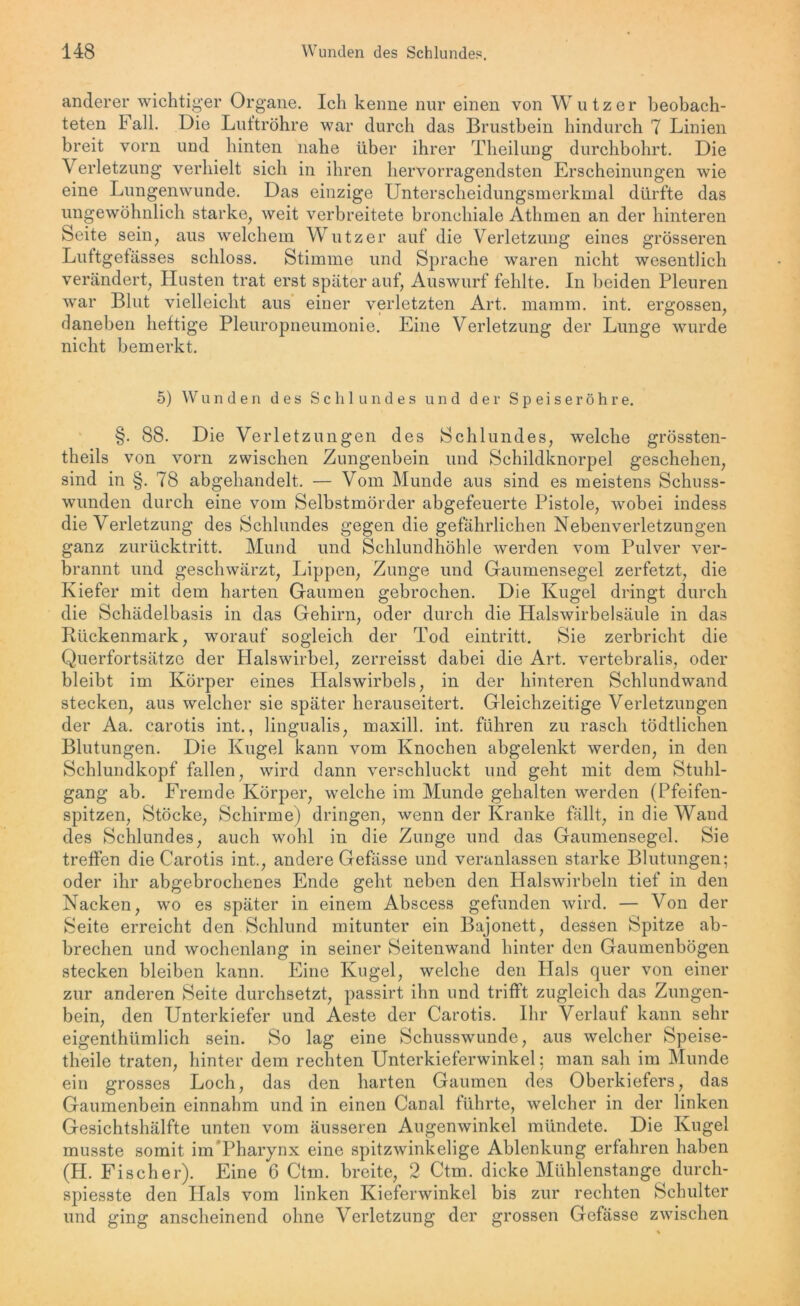 anderer wichtiger Organe. Ich kenne nur einen von Wutz er beobach- teten Fall. Die Luftröhre war durch das Brustbein hindurch 7 Linien breit vorn und hinten nahe über ihrer Theilung durchbohrt. Die Verletzung verhielt sich in ihren hervorragendsten Erscheinungen wie eine Lungenwunde. Das einzige Unterscheidungsmerkmal dürfte das ungewöhnlich starke, weit verbreitete bronchiale Athmen an der hinteren Seite sein, aus welchem Wutz er auf die Verletzung eines grösseren Luftgefässes schloss. Stimme und Sprache waren nicht wesentlich verändert, Husten trat erst später auf, Auswurf fehlte. In beiden Pleuren war Blut vielleicht aus einer verletzten Art. mamm. int. ergossen, daneben heftige Pleuropneumonie. Eine Verletzung der Lunge wurde nicht bemerkt. 5) Wunden des Schlundes und der Speiseröhre. §. 88. Die Verletzungen des Schlundes, welche grössten- theils von vorn zwischen Zungenbein und Schildknorpel geschehen, sind in §. 78 abgehandelt. — Vom Munde aus sind es meistens Schuss- wunden durch eine vom Selbstmörder abgefeuerte Pistole, wobei indess die Verletzung des Schlundes gegen die gefährlichen Nebenverletzungen ganz zurücktritt. Mund und Schlundhöhle werden vom Pulver ver- brannt und geschwärzt, Lippen, Zunge und Gaumensegel zerfetzt, die Kiefer mit dem harten Gaumen gebrochen. Die Kugel dringt durch die Schädelbasis in das Gehirn, oder durch die Halswirbelsäule in das Rückenmark, worauf sogleich der Tod eintritt. Sie zerbricht die Querfortsätze der Halswirbel, zerreisst dabei die Art. vertebralis, oder bleibt im Körper eines Halswirbels, in der hinteren Schlundwand stecken, aus welcher sie später herauseitert. Gleichzeitige Verletzungen der Aa. carotis int., lingualis, maxill. int. fuhren zu rasch tödtlichen Blutungen. Die Kugel kann vom Knochen abgelenkt werden, in den Schlundkopf fallen, wird dann verschluckt und geht mit dem Stuhl- gang ab. Fremde Körper, welche im Munde gehalten werden (Pfeifen- spitzen, Stöcke, Schirme) dringen, wenn der Kranke fällt, in die Wand des Schlundes, auch wohl in die Zunge und das Gaumensegel. Sie treffen die Carotis int., andere Gefässe und veranlassen starke Blutungen; oder ihr abgebrochenes Ende geht neben den Halswirbeln tief in den Nacken, wo es später in einem Abscess gefunden wird. — Von der Seite erreicht den Schlund mitunter ein Bajonett, dessen Spitze ab- brechen und wochenlang in seiner Seitenwand hinter den Gaumenbögen stecken bleiben kann. Eine Kugel, welche den Plals quer von einer zur anderen Seite durchsetzt, passirt ihn und trifft zugleich das Zungen- bein, den Unterkiefer und Aeste der Carotis. Ihr Verlauf kann sehr eigenthümlich sein. So lag eine Schusswunde, aus welcher Speise- theile traten, hinter dem rechten Unterkieferwinkel: man sah im Munde ein grosses Loch, das den harten Gaumen des Oberkiefers, das Gaumenbein einnahm und in einen Canal führte, welcher in der linken Gesichtshälfte unten vom äusseren Augenwinkel mündete. Die Kugel musste somit im Pharynx eine spitzwinkelige Ablenkung erfahren haben (H. Fischer). Eine 6 Ctm. breite, 2 Ctm. dicke Mühlenstange durch- spiesste den Hals vom linken Kieferwinkel bis zur rechten Schulter und ging anscheinend ohne Verletzung der grossen Gefässe zwischen