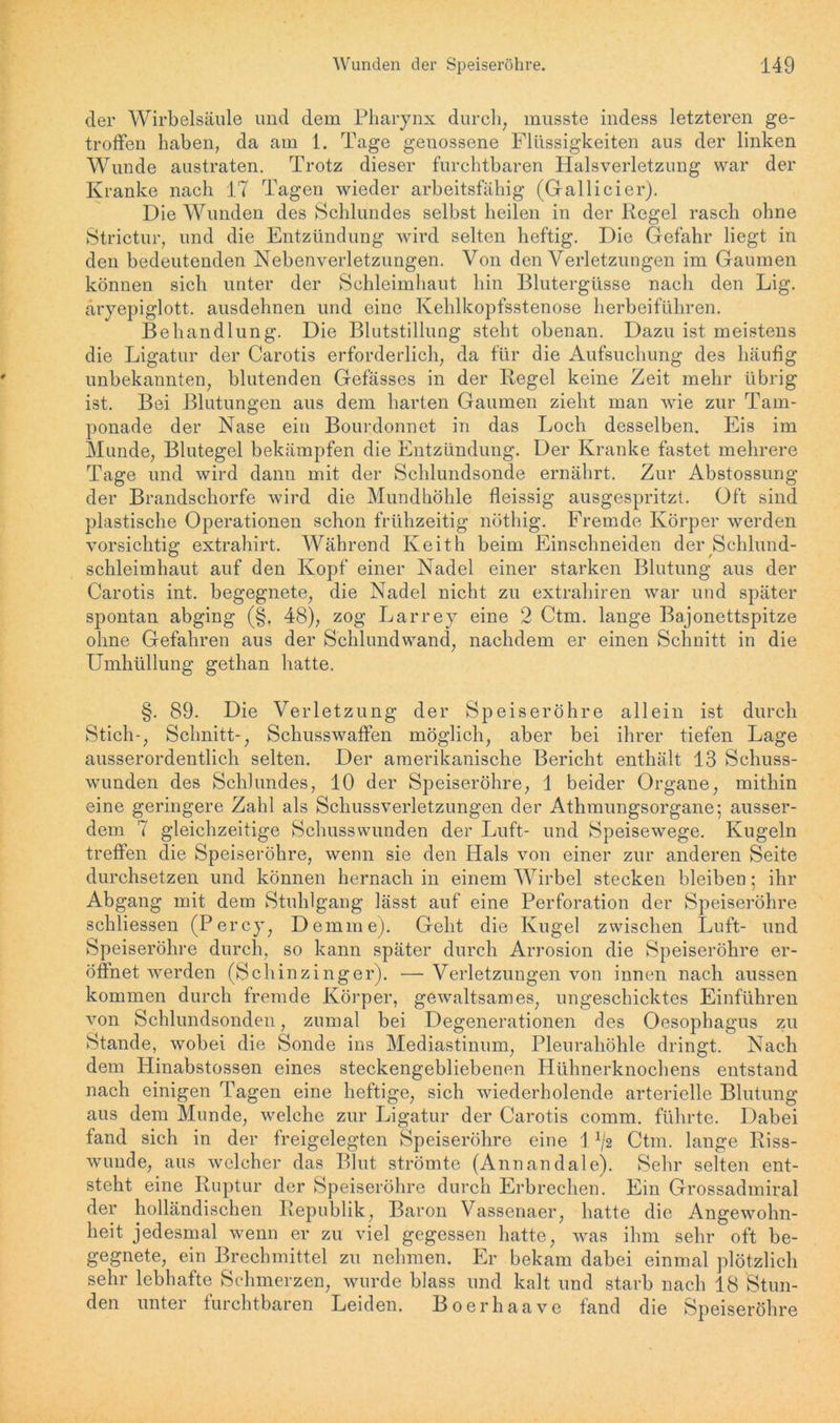 der Wirbelsäule und dem Pharynx durch, musste indess letzteren ge- troffen haben, da am 1. Tage genossene Flüssigkeiten aus der linken Wunde austraten. Trotz dieser furchtbaren Halsverletzung war der Kranke nach 17 Tagen wieder arbeitsfähig (Gallicier). Die Wunden des Schlundes selbst heilen in der Regel rasch ohne Strictur, und die Entzündung wird selten heftig. Die Gefahr liegt in den bedeutenden Nebenverletzungen. Von den Verletzungen im Gaumen können sich unter der Schleimhaut hin Blutergüsse nach den Lig. äryepiglott. ausdehnen und eine Kehlkopfsstenose herbeiführen. Behandlung. Die Blutstillung steht obenan. Dazu ist meistens die Ligatur der Carotis erforderlich, da für die Aufsuchung des häufig unbekannten, blutenden Gefässes in der Regel keine Zeit mehr übrig ist. Bei Blutungen aus dem harten Gaumen zieht man wie zur Tam- ponade der Nase ein Bourdonnet in das Loch desselben. Eis im Munde, Blutegel bekämpfen die Entzündung. Der Kranke fastet mehrere Tage und wird dann mit der Schlundsonde ernährt. Zur Abstossung der Brandschorfe wird die Mundhöhle fleissig ausgespritzt. Oft sind plastische Operationen schon frühzeitig nöthig. Fremde Körper werden vorsichtig extrahirt. Während Iveith beim Einschneiden der Schlund- schleimhaut auf den Kopf einer Nadel einer starken Blutung aus der Carotis int. begegnete, die Nadel nicht zu extraliiren war und später spontan abging (§, 48), zog Larrey eine 2 Ctm. lange Bajonettspitze ohne Gefahren aus der Schlundwand, nachdem er einen Schnitt in die Umhüllung gethan hatte. §. 89. Die Verletzung der Speiseröhre allein ist durch Stich-, Schnitt-, Schusswaffen möglich, aber bei ihrer tiefen Lage ausserordentlich selten. Der amerikanische Bericht enthält 13 Schuss- wunden des Schlundes, 10 der Speiseröhre, 1 beider Organe, mithin eine geringere Zahl als Schussverletzungen der Athmungsorgane; ausser- dem 7 gleichzeitige Schusswunden der Luft- und Speisewege. Kugeln treffen die Speiseröhre, wenn sie den Hals von einer zur anderen Seite durchsetzen und können hernach in einem Wirbel stecken bleiben; ihr Abgang mit dem Stuhlgang lässt auf eine Perforation der Speiseröhre schliessen (Percy, Demme). Geht die Kugel zwischen Luft- und Speiseröhre durch, so kann später durch Arrosion die Speiseröhre er- öffnet werden (Schinzinger). — Verletzungen von innen nach aussen kommen durch fremde Körper, gewaltsames, ungeschicktes Einführen von Schlundsonden, zumal bei Degenerationen des Oesophagus zu Stande, wobei die Sonde ins Mediastinum, Pleurahöhle dringt. Nach dem Hinabstossen eines steckengebliebenen Hühnerknochens entstand nach einigen Tagen eine heftige, sich wiederholende arterielle Blutung aus dem Munde, welche zur Ligatur der Carotis comm. führte. Dabei fand sich in der freigelegten Speiseröhre eine J x/2 Ctm. lange Riss- wunde, aus welcher das Blut strömte (Annan dal e). Sehr selten ent- steht eine Ruptur der Speiseröhre durch Erbrechen. Ein Grossadmiral der holländischen Republik, Baron Vassenaer, hatte die Angewohn- heit jedesmal wenn er zu viel gegessen hatte, was ihm sehr oft be- gegnete, ein Brechmittel zu nehmen. Er bekam dabei einmal plötzlich sehr lebhafte Schmerzen, wurde blass und kalt und starb nach 18 Stun- den unter furchtbaren Leiden. Boerhaave fand die Speiseröhre