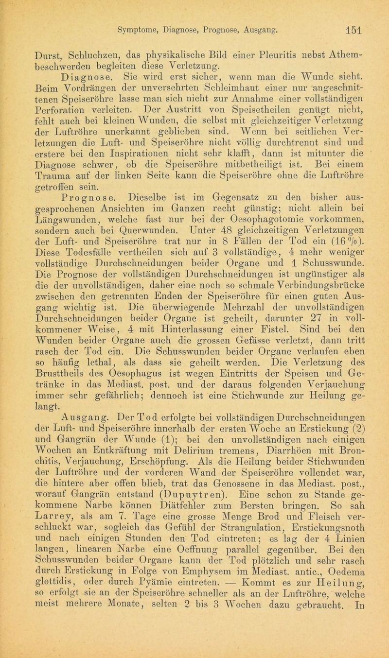 Durst, Schluchzen, das physikalische Bild einer Pleuritis nebst Athem- beschwerden begleiten diese Verletzung. Diagnose. Sie wird erst sicher, wenn man die Wunde sieht. Beim Vordrängen der unversehrten Schleimhaut einer nur angeschnit- tenen Speiseröhre lasse man sich nicht zur Annahme einer vollständigen Perforation verleiten. Der Austritt von Speisetheilen genügt nicht, fehlt auch bei kleinen Wunden, die selbst mit gleichzeitiger Verletzung der Luftröhre unerkannt geblieben sind. Wenn bei seitlichen Ver- letzungen die Luft- und Speiseröhre nicht völlig durchtrennt sind und erstere bei den Inspirationen nicht sehr klafft, dann ist mitunter die Diagnose schwer, ob die Speiseröhre mitbetheiligt ist. Bei einem Trauma auf der linken Seite kann die Speiseröhre ohne die Luftröhre getroffen sein. Prognose. Dieselbe ist im Gegensatz zu den bisher aus- gesprochenen Ansichten im Ganzen recht günstig; nicht allein bei Längswunden, welche fast nur bei der Oesophagotomie Vorkommen, sondern auch bei Querwunden. Unter 48 gleichzeitigen Verletzungen der Luft- und Speiseröhre trat nur in 8 Fällen der Tod ein (16°/o). Diese Todesfälle vertheilen sich auf 3 vollständige, 4 mehr weniger vollständige Durchschneidungen beider Organe und 1 Schusswunde. Die Prognose der vollständigen Durchschneidungen ist ungünstiger als die der unvollständigen, daher eine noch so schmale Verbindungsbrücke zwischen den getrennten Enden der Speiseröhre für einen guten Aus- gang wichtig ist. Die überwiegende Mehrzahl der unvollständigen Durchschneidungen beider Organe ist geheilt, darunter 27 in voll- kommener Weise, 4 mit Hinterlassung einer Fistel. Sind bei den Wunden beider Organe auch die grossen Gefässe verletzt, dann tritt rasch der Tod ein. Die Schusswunden beider Organe verlaufen eben so häufig lethal, als dass sie geheilt werden. Die Verletzung des Brusttheils des Oesophagus ist wegen Eintritts der Speisen und Ge- tränke in das Mediast. post, und der daraus folgenden Verjauchung immer sehr gefährlich; dennoch ist eine Stichwunde zur Heilung ge- langt. Ausgang. Der Tod erfolgte bei vollständigen Durchschneidungen der Luft- und Speiseröhre innerhalb der ersten Woche an Erstickung (2) und Gangrän der Wunde (1); bei den unvollständigen nach einigen Wochen an Entkräftung mit Delirium tremens, Diarrhöen mit Bron- chitis, Verjauchung, Erschöpfung. Als die Heilung beider Stichwunden der Luftröhre und der vorderen Wand der Speiseröhre vollendet war, die hintere aber offen blieb, trat das Genossene in das Mediast. post., worauf Gangrän entstand (Dupuytren). Eine schon zu Stande ge- kommene Narbe können Diätfehler zum Bersten bringen. So sah Larrey, als am 7. Tage eine grosse Menge Brod und Fleisch ver- schluckt war, sogleich das Gefühl der Strangulation, Erstickungsnoth und nach einigen Stunden den Tod eintreten; es lag der 4 Linien langen, linearen Narbe eine Oeffnung parallel gegenüber. Bei den Schusswunden beider Organe kann der Tod plötzlich und sehr rasch durch Erstickung in Folge von Emphysem im Mediast. antic., Oedema glottidis, oder durch Pyämie eintreten. — Kommt es zur Heilung, so erfolgt sie an der Speiseröhre schneller als an der Luftröhre, welche meist mehrere Monate, selten 2 bis 3 Wochen dazu gebraucht. In
