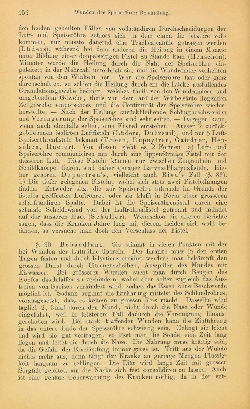 den beiden geheilten Fällen von vollständigen Durchschneidungen der Luft- und Speiseröhre schloss sich in dem einen die letztere voll- kommen, nur musste dauernd eine Trachealcanüle getragen werden (Ltiders), während bei dem anderen die Heilung in einem Monate unter Bildung einer doppelseitigen Fistel zu Stande kam (Henschen). Mitunter wurde die Heilung durch die Naht der Speiseröhre ein- geleitet; in der Mehrzahl unterblieb sie, und die Wundränder verheilten spontan von den Winkeln her. War die Speiseröhre fast oder ganz durchschnitten, so schien die Heilung durch ein die Lücke ausfüllendes Granulationsgewebe bedingt, welches theils von den Wundrändern und umgebendem Gewebe, theils von dem auf der Wirbelsäule liegenden Zellgewebe emporschoss und die Continuität der Speiseröhre wieder- herstellte. — Nach der Heilung zurückbleibende Schlingbeschwerden und Verengerung der Speiseröhre sind sehr selten. — Dagegen kann, wenn auch ebenfalls selten, eine Fistel entstehen. Ausser 2 zurück- gebliebenen isolirten Luftfisteln (Lüders, Dubreuil), sind nur 5 Luft- Speiseröhrenfisteln bekannt (Trioen, Dupuytren, Gairdner, Hen- schen, Hu et er). Von diesen giebt es 2 Formen: a) Luft- und Speiseröhre communiciren nur durch eine lippenförmige Fistel mit der äusseren Luft. Diese Fisteln können nur zwischen Zungenbein und Schildknorpel liegen, sind daher genauer Larynx-Pharynxfisteln. Hie- her gehören Dupuytren’s, vielleicht auch Ried’s Fall (§. 86). b) Die tiefer gelegenen Fisteln, wobei sich stets zwei Fistelöffnungen finden. Entweder sitzt die zur Speiseröhre führende im Grunde der fistulös geöffneten Luftröhre, oder sie klafft in Form einer grösseren scharfrandigen Spalte. Dabei ist die Speiseröhrenfistel durch eine schmale Scheidewand von der Luftröhrenfistel getrennt und mündet auf der äusseren Haut (Schüller). Wennschon die älteren Berichte sagen, dass die Kranken Jahre lang mit diesem Leiden sich wohl be- fanden, so versuche man doch den Verschluss der Fistel. §. 90. Behandlung. Sie stimmt in vielen Punkten mit der bei Wunden der Luftröhre überein. Der Kranke muss in den ersten Tagen fasten und durch Klystiere ernährt werden; man bekämpft den grossen Durst durch Citronenscheiben, Ausspülen des Mundes mit Eiswasser. Bei grösseren Wunden sucht man durch Beugen des Kopfes das Klaffen zu verhindern, wobei aber selten zugleich das Aus- treten von Speisen verhindert wird, sodass das Essen ohne Beschwerde möglich ist. Sodann beginnt die Ernährung mittelst des Schlundrohres, vorausgesetzt, dass es keinen zu grossen Reiz macht. Dasselbe wird täglich 2, 3mal durch den Mund, nicht durch die Nase oder Wunde eingeführt, weil in letzterem Fall dadurch die Vereinigung hinaus- geschoben wird. Bei stark klaffenden Wunden kann die Einführung in das untere Ende der Speiseröhre schwierig sein. Gelingt sie leicht und wird sie gut vertragen, so lässt man die Sonde eine Zeit lang liegen und leitet sie durch die Nase. Die Nahrung muss kräftig sein, da die Gefahr der Erschöpfung immer gross ist. Tritt aus der Wunde nichts mehr aus, dann fängt der Kranke an geringe Mengen Flüssig- keit langsam zu schlingen. Die Diät wird lange Zeit mit grosser Sorgfalt geleitet, um die Narbe sich fest consolidiren zu lassen. Auch ist eine genaue Ueberwachung des Kranken nöthig, da in der ent-