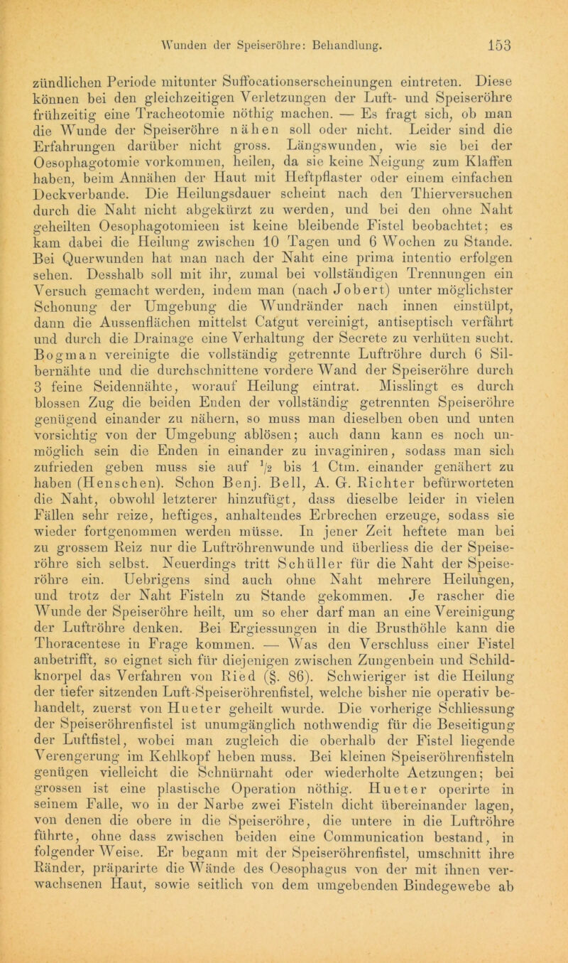 zündlichen Periode mitunter Suffocationserscheinungen eintreten. Diese können bei den gleichzeitigen Verletzungen der Luft- und Speiseröhre frühzeitig eine Tracheotomie nöthig machen. — Es fragt sich, ob man die Wunde der Speiseröhre nähen soll oder nicht. Leider sind die Erfahrungen darüber nicht gross. Längswunden, wie sie bei der Oesophagotomie Vorkommen, heilen, da sie keine Neigung zum Klaffen haben, beim Annähen der Haut mit Heftpflaster oder einem einfachen Deckverbande. Die Heilungsdauer scheint nach den Thierversuchen durch die Naht nicht abgekürzt zu werden, und bei den ohne Naht geheilten Oesophagotomieen ist keine bleibende Fistel beobachtet; es kam dabei die Heilung zwischen 10 Tagen und 6 Wochen zu Stande. Bei Querwunden hat man nach der Naht eine prima iutentio erfolgen sehen. Desshalb soll mit ihr, zumal bei vollständigen Trennungen ein Versuch gemacht werden, indem man (nach Job er t) unter möglichster Schonung der Umgebung die Wundränder nach innen einstülpt, dann die Aussenflächen mittelst Catgut vereinigt, antiseptisch verfährt und durch die Drainage eine Verhaltung der Secrete zu verhüten sucht. Bogman vereinigte die vollständig getrennte Luftröhre durch 6 Sil- bernähte und die durchschnittene vordere Wand der Speiseröhre durch 3 feine Seidennähte, worauf Heilung eintrat. Misslingt es durch blossen Zug die beiden Enden der vollständig getrennten Speiseröhre genügend einander zu nähern, so muss man dieselben oben und unten vorsichtig von der Umgebung ablösen; auch dann kann es noch un- möglich sein die Enden in einander zu invaginiren, sodass man sich zufrieden geben muss sie auf */2 bis 1 Ctm. einander genähert zu haben (Henschen). Schon Benj. Bell, A. G. Richter befürworteten die Naht, obwohl letzterer hinzufügt, dass dieselbe leider in vielen Fällen sehr reize, heftiges, anhaltendes Erbrechen erzeuge, sodass sie wieder fortgenommen werden müsse. In jener Zeit heftete man bei zu grossem Reiz nur die Luftröhrenwunde und überliess die der Speise- röhre sich selbst. Neuerdings tritt Schüller für die Naht der Speise- röhre ein. Uebrigens sind auch ohne Naht mehrere Heilungen, und trotz der Naht Fisteln zu Stande gekommen. Je rascher die Wunde der Speiseröhre heilt, um so eher darf man an eine Vereinigung der Luftröhre denken. Bei Ergiessungen in die Brusthöhle kann die Thoracentese in Frage kommen. — Was den Verschluss einer Fistel anbetrifft, so eignet sich für diejenigen zwischen Zungenbein und Schild- knorpel das Verfahren von Ried (§. 86). Schwieriger ist die Heilung der tiefer sitzenden Luft-Speiseröhrenfistel, welche bisher nie operativ be- handelt, zuerst von Hueter geheilt wurde. Die vorherige Schliessung der Speiseröhrenfistel ist unumgänglich nothwendig für die Beseitigung der Luftfistel, wobei man zugleich die oberhalb der Fistel liegende Verengerung im Kehlkopf heben muss. Bei kleinen Speiseröhrenfisteln genügen vielleicht die Schnürnaht oder wiederholte Aetzungen; bei grossen ist eine plastische Operation nöthig. Hueter operirte in seinem Falle, wo in der Narbe zwei Fisteln dicht übereinander lagen, von denen die obere in die Speiseröhre, die untere in die Luftröhre führte, ohne dass zwischen beiden eine Communication bestand, in folgender Weise. Er begann mit der Speiseröhrenfistel, Umschnitt ihre Ränder, präparirte die Wände des Oesophagus von der mit ihnen ver- wachsenen Haut, sowie seitlich von dem umgebenden Bindegewebe ab