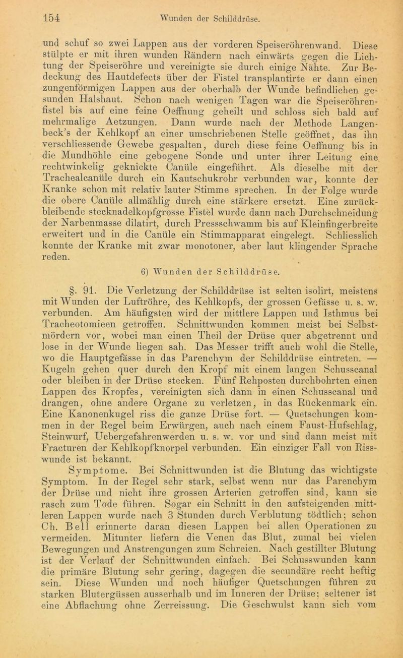 und schuf so zwei Lappen aus der vorderen Speiseröhrenwand. Diese stülpte er mit ihren wunden Rändern nach einwärts gegen die Lich- tung der Speiseröhre und vereinigte sie durch einige Nähte. Zur Be- deckung des Hautdefects über der Fistel transplantirte er dann einen zungenförmigen Lappen aus der oberhalb der Wunde befindlichen ge- sunden Halshaut. Schon nach wenigen Tagen war die Speiseröhren- fistel bis auf eine feine Oeffnung geheilt und schloss sich bald auf mehrmalige Aetzungen. Dann wurde nach der Methode Langen- beck’s der Kehlkopf an einer umschriebenen Stelle geöffnet, das ihn verschliessende Gewebe gespalten, durch diese feine Oeffnung bis in die Mundhöhle eine gebogene Sonde und unter ihrer Leitung eine rechtwinkelig geknickte Canüle eingeführt. Als dieselbe mit der Trachealcanüle durch ein Kautschukrohr verbunden war, konnte der Kranke schon mit relativ lauter Stimme sprechen. In der Folge wurde die obere Canüle allmählig durch eine stärkere ersetzt. Eine zurück- bleibende stecknadelkopfgrosse Fistel wurde dann nach Durchschneidung der Narbenmasse dilatirt, durch Pressschwamm bis auf Kleinfingerbreite erweitert und in die Canüle ein Stimmapparat eingelegt. Schliesslich konnte der Kranke mit zwar monotoner, aber laut klingender Sprache reden. 6) Wunden der Schilddrüse. §. 91. Die Verletzung der Schilddrüse ist selten isolirt, meistens mit Wunden der Luftröhre, des Kehlkopfs, der grossen Gefässe u. s. w. verbunden. Am häufigsten wird der mittlere Lappen und Isthmus bei Tracheotomieen getroffen. Schnittwunden kommen meist bei Selbst- mördern vor, wobei man einen Theil der Drüse quer abgetrennt und lose in der Wunde liegen sah. Das Messer trifft auch wohl die Stelle, wo die Hauptgefässe in das Parenchym der Schilddrüse eintreten. — Kugeln gehen quer durch den Kropf mit einem langen Schusscanal oder bleiben in der Drüse stecken. Fünf Rehposten durchbohrten einen Lappen des Kropfes, vereinigten sich dann in einen Schusscanal und drangen, ohne andere Organe zu verletzen, in das Rückenmark ein. Eine Kanonenkugel riss die ganze Drüse fort. — Quetschungen kom- men in der Regel beim Erwürgen, auch nach einem Faust-Hufschlag, Steinwurf, Uebergefahrenwerden u. s. w. vor und sind dann meist mit Fracturen der Kehlkopfknorpel verbunden. Ein einziger Fall von Riss- wunde ist bekannt. Symptome. Bei Schnittwunden ist die Blutung das wichtigste Symptom. In der Regel sehr stark, selbst wenn nur das Parenchym der Drüse und nicht ihre grossen Arterien getroffen sind, kann sie rasch zum Tode führen. Sogar ein Schnitt in den aufsteigenden mitt- leren Lappen wurde nach 3 Stunden durch Verblutung tödtlicli; schon Ch. Bell erinnerte daran diesen Lappen bei allen Operationen zu vermeiden. Mitunter liefern die Venen das Blut, zumal bei vielen Bewegungen und Anstrengungen zum Schreien. Nach gestillter Blutung ist der Verlauf der Schnittwunden einfach. Bei Schusswunden kann die primäre Blutung sehr gering, dagegen die secundäre recht heftig sein. Diese Wunden und noch häufiger Quetschungen führen zu starken Blutergüssen ausserhalb und im Inneren der Drüse: seltener ist eine Abflachung ohne Zerreissung. Die Geschwulst kann sich vom