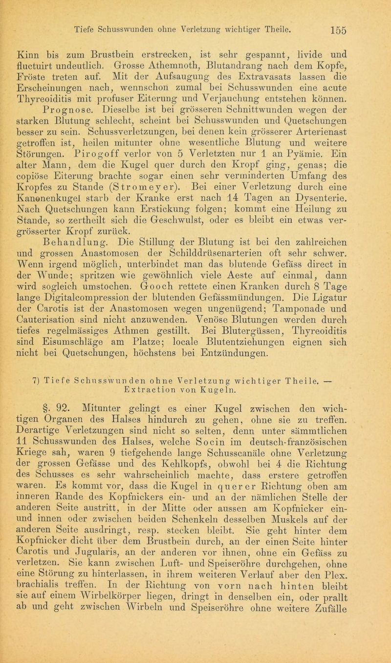 Kinn bis zum Brustbein erstrecken, ist sehr gespannt, livide und fluctuirt undeutlich. Grosse Athemnoth, Blutandrang nach dem Kopfe, Fröste treten auf. Mit der Aufsaugung des Extravasats lassen die Erscheinungen nach, wennschon zumal bei Schusswunden eine acute Thyreoiditis mit profuser Eiterung und Verjauchung entstehen können. Prognose. Dieselbe ist bei grösseren Schnittwunden wegen der starken Blutung schlecht, scheint bei Schusswunden und Quetschungen besser zu sein. Schussverletzungen, bei denen kein grösserer Arterienast getroffen ist, heilen mitunter ohne wesentliche Blutung und weitere Störungen. Pirogoff verlor von 5 Verletzten nur 1 an Pyämie. Ein alter Mann, dem die Kugel quer durch den Kropf ging, genas; die copiöse Eiterung brachte sogar einen sehr verminderten Umfang des Kropfes zu Stande (Stromeyer). Bei einer Verletzung durch eine Kanonenkugel starb der Kranke erst nach 14 Tagen an Dysenterie. Nach Quetschungen kann Erstickung folgen; kommt eine Heilung zu Stande, so zertheilt sich die Geschwulst, oder es bleibt ein etwas ver- grösserter Kropf zurück. Behandlung. Die Stillung der Blutung ist bei den zahlreichen und grossen Anastomosen der Schilddrüsenarterien oft sehr schwer. Wenn irgend möglich, unterbindet man das blutende Gefäss direct in der Wunde; spritzen wie gewöhnlich viele Aeste auf einmal, dann wird sogleich umstochen. Go och rettete einen Kranken durch 8 Tage lange Digitalcompression der blutenden Gefässmündungen. Die Ligatur der Carotis ist der Anastomosen Avegen ungenügend; Tamponade und Cauterisation sind nicht anzuwenden. Venöse Blutungen Averden durch tiefes regelmässiges Athmen gestillt. Bei Blutergüssen, Thyreoiditis sind Eisumschläge am Platze; locale Blutentziehungen eignen sich nicht bei Quetschungen, höchstens bei Entzündungen. 7) Tiefe Schusswunden ohne Verletzung Avichtiger Theile. — Extraction von Kugeln. §. 92. Mitunter gelingt es einer Kugel zwischen den wich- tigen Organen des Halses hindurch zu gehen, ohne sie zu treffen. Derartige Verletzungen sind nicht so selten, denn unter sämmtlichen 11 Schusswunden des Halses, welche So ein im deutsch-französischen Kriege sah, waren 9 tiefgehende lange Schusscanäle ohne Verletzung der grossen Gefässe und des Kehlkopfs, obwohl bei 4 die Richtung des Schusses es sehr wahrscheinlich machte, dass erstere getroffen waren. Es kommt \Tor, dass die Kugel in querer Richtung oben am inneren Rande des Kopfnickers ein- und an der nämlichen Stelle der anderen Seite austritt, in der Mitte oder aussen am Kopfnicker ein- und innen oder zwischen beiden Schenkeln desselben Muskels auf der anderen Seite ausdringt, resp. stecken bleibt. Sie geht hinter dem Kopfnicker dicht über dem Brustbein durch, an der einen Seite hinter Carotis und Jugularis, an der anderen vor ihnen, ohne ein Gefäss zu verletzen. Sie kann zwischen Luft- und Speiseröhre durchgehen, ohne eine Störung zu hinterlassen, in ihrem weiteren Verlauf aber den Plex. brachialis treffen. In der Richtung von vorn nach hinten bleibt sie aut einem Wirbelkörper liegen, dringt in denselben ein, oder prallt ab und geht zwischen Wirbeln und Speiseröhre ohne weitere Zufälle