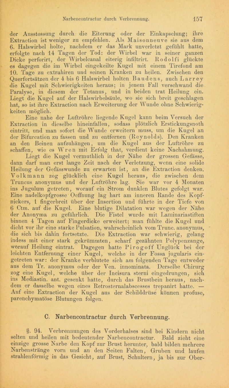 der Ausstossung durch die Eiterung oder der Einkapselung; ihre Extraction ist weniger zu empfehlen. Als Maisonneuve sie aus dem 6. Halswirbel holte, nachdem er das Mark unverletzt gefühlt hatte, erfolgte nach 14 Tagen der Tod: der Wirbel war in seiner ganzen Dicke perforirt, der Wirbelcanal eiterig infiltrirt. Rodolfi glückte es dagegen die im Wirbel eingekeilte Kugel mit einem Tirefond am 10. Tage zu extrahiren und seinen Kranken zu heilen. Zwischen den Querfortsätzen der 4 bis 6 Halswirbel holten Baudens, auch Larrey die Kugel mit Schwierigkeiten heraus; in jenem Eall verschwand die Paralyse, in diesem der Tetanus, und in beiden trat Heilung ein. Liegt die Kugel auf der Halswirbelsäule, wo sie sich breit geschlagen hat, so ist ihre Extraction nach Erweiterung der Wunde ohne Schwierig- keiten möglich. Eine nahe der Luftröhre liegende Kugel kann beim Versuch der Extraction in dieselbe hineinfallen, sodass plötzlich Erstickungsnoth eintritt, und man sofort die Wunde erweitern muss, um die Kugel an der Bifurcation zu fassen und zu entfernen (Reynolds). Den Kranken an den Beinen aufzuhängen, um die Kugel aus der Luftröhre zu schaffen, wie es Wren mit Erfolg that, verdient keine Nachahmung. Liegt die Kugel vennuthlich in der Nähe der grossen Gefässe, danp darf man erst lange Zeit nach der Verletzung, wenn eine solide Heilung der Gefässwunde zu erwarten ist, an die Extraction denken. Volkmann zog glücklich eine Kugel heraus, die zwischen dem Truncus anonymus und der Luftröhre lag. Sie war vor 4 Monaten ins Jugulum getreten, worauf ein Strom dunklen Blutes gefolgt war. Eine nadelkopfgrosse Oeffnung lag hart am inneren Rande des Kopf- nickers, 1 fingerbreit über der Insertion und führte in der Tiefe von 6 Ctm. auf die Kugel. Eine blutige Dilatation war wegen der Nähe der Anonyma zu gefährlich. Die Fistel wurde mit Laminariastiften binnen 4 Tagen auf Fingerdicke erweitert; man fühlte die Kugel und dicht vor ihr eine starke Pulsation, wahrscheinlich vom Trunc. anonymus, die sich bis dahin fortsetzte. Die Extraction war schwierig, gelang indess mit einer stark gekrümmten, scharf gezähnten Polypenzange, worauf Heilung eintrat. Dagegen hatte Pirogoff Unglück bei der leichten Entfernung einer Kugel, welche in der Fossa jugularis ein- getreten war: der Kranke verblutete sich am folgenden Tage entweder aus dem Tr. anonymus oder der Ven. innominata. Derselbe Chirurg zog eine Kugel, welche über der Incisura sterni eingedrungen, sich ins Mediastin. ant. gesenkt hatte, durch das Brustbein heraus, nach- dem er dasselbe wegen eines Retrosternalabscesses trepanirt hatte. — Auf eine Extraction der Kugel aus der Schilddrüse können profuse, parenchymatöse Blutungen folgen. C. Narbencontractur durch Verbrennung. §. 94. Verbrennungen des Vorderhalses sind bei Kindern nicht selten und heilen mit bedeutender Narbencontractur. Bald zieht eine einzige grosse Narbe den Kopf zur Brust herunter, bald bilden mehrere Narbenstränge vorn und an den Seiten Falten, Gruben und laufen strahlenförmig in das Gesicht, auf Brust, Schultern, ja bis zur Ober-
