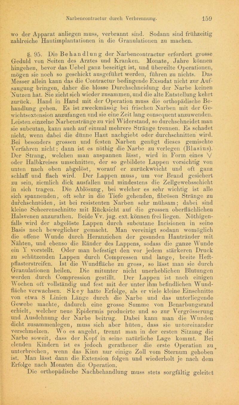 wo der Apparat anliegen muss, verbrannt sind. Sodann sind frühzeitig zahlreiche Hautimplantationen in die Granulationen zu machen. §. 95. Die Behan dlun g der Narbencontractur erfordert grosse Geduld von Seiten des Arztes und Kranken. Monate, Jahre können hingehen, bevor das Uebel ganz beseitigt ist, und übereilte Operationen, mögen sie noch so geschickt ausgeführt werden, führen zu nichts. Das Messer allein kann das die Contractur bedingende Exsudat nicht zur Auf- saugung bringen, daher die blosse Durchschneidung der Narbe keinen Nutzen hat. Sie zieht sieh wieder zusammen, und die alte Entstellung kehrt zurück. Hand in Hand mit der Operation muss die orthopädische Be- handlung gehen. Es ist zweckmässig bei frischen Narben mit der Ge- wichtsextension anzufangen und sie eine Zeit lang consequent anzuwenden. Leisten.einzelne Narbenstränge zu viel Widerstand, so durchschneidet man sie subcutan, kann auch auf einmal mehrere Stränge trennen. Es schadet nicht, wenn dabei die dünne Haut nachgiebt oder durchschnitten wird. Bei besonders grossen und festen Narben genügt dieses gemischte Verfahren nicht; dann ist es nöthig die Narbe zu verlegen (Blasius). Der Strang, welchen man anspannen lässt, wird in Form eines V oder Halbkreises Umschnitten, der so gebildete Lappen vorsichtig von unten nach oben abgelöst, worauf er zurückw'eicht und oft ganz schlaff und flach wird. Der Lappen muss, um vor Brand gesichert zu sein, ziemlich dick ausfallen und mindestens die Zellgewebsschicht in sich tragen. Die Ablösung, bei welcher es sehr wichtig ist alle sich spannenden, oft sehr in die Tiefe gehenden, fibrösen Stränge zu durchschneiden, ist bei resistenten Narben sehr mühsam; dabei sind kleine Scheerenschnitte mit Rücksicht auf die grossen oberflächlichen Halsvenen anzurathen. Beide Vv. jug. ext. können frei liegen. Nöthigen- falls wird der abgelöste Lappen durch subcutane Incisionen in seine Basis noch beweglicher gemacht. Man vereinigt sodann womöglich die offene Wunde durch Heranziehen der gesunden Hautränder mit Nähten, und ebenso die Ränder des Lappens, sodass die ganze M unde ein Y vorstellt. Oder man befestigt den vor jedem stärkeren Druck zu schützenden Lappen durch Compressen und lange, breite Heft- pflasterstreifen. Ist die Wundfläche zu gross, so lässt man sie durch Granulationen heilen. Die mitunter nicht unerheblichen Blutungen werden durch Compression gestillt. Der Lappen ist nach einigen \\ ochen oft vollständig und fest mit der unter ihm befindlichen Wund- fläche verwachsen. Skey hatte Erfolge, als er viele kleine Einschnitte von etwa 8 Linien Länge durch die Narbe und das unterliegende Gewebe machte, dadurch eine grosse Summe von Benarbungsrand erhielt, welcher neue Epidermis producirte und so zur Vergrösserung und Ausdehnung der Narbe beitrug. Dabei kann man die Wunden dicht Zusammenlegen, muss sich aber hüten, dass sie untereinander verschmelzen. Wo es angeht, trennt man in der ersten Sitzung die Narbe soweit, dass der Kopf in seine natürliche Lage kommt. Bei elenden Kindern ist es jedoch gerathener die erste Operation zu unterbrechen, wenn das Kinn nur einige Zoll vom Sternum gehoben ist. Man lässt dann die Extension folgen und wiederholt je nach dem Erfolge nach Monaten die Operation. Die orthopädische Nachbehandlung muss stets sorgfältig geleitet