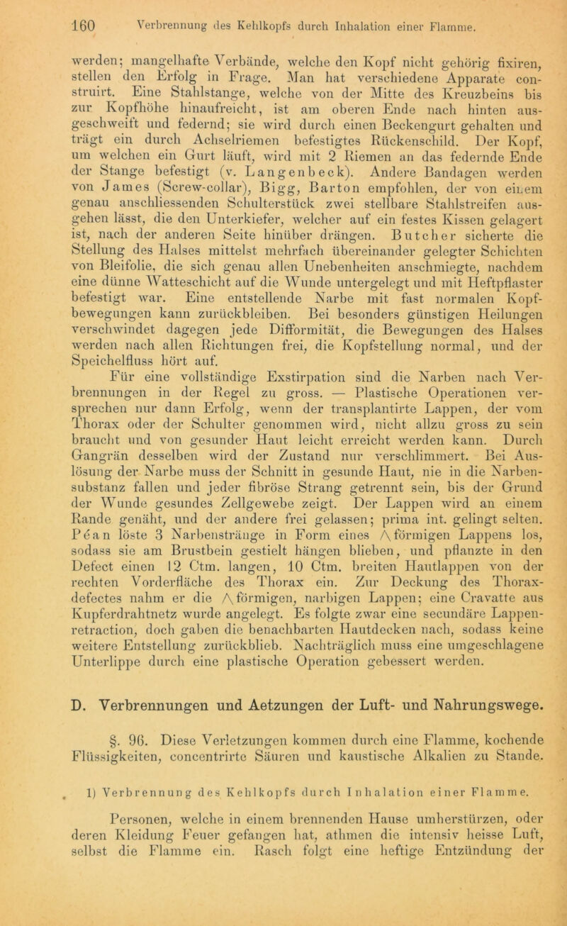 werden; mangelhafte Verbände, welche den Kopf nicht gehörig fixiren, stellen den Erfolg in Frage. Man hat verschiedene Apparate con- struirt. Eine Stahlstange, welche von der Mitte des Kreuzbeins bis zur Kopf höhe hinaufreicht, ist am oberen Ende nach hinten aus- geschweift und federnd; sie wird durch einen Beckengurt gehalten und trägt ein durch Achselriemen befestigtes Rückenschild. Der Kopf, um welchen ein Gurt läuft, wird mit 2 Riemen an das federnde Ende der Stange befestigt (v. Langenb eck). Andere Bandagen werden von James (Screw-collar), Bigg, Barton empfohlen, der von emem genau anschliessenden Schulterstück zwei stellbare Stahlstreifen aus- gehen lässt, die den Unterkiefer, welcher auf ein festes Kissen gelagert ist, nach der anderen Seite hinüber drängen. Butcher sicherte die Stellung des Halses mittelst mehrfach übereinander gelegter Schichten von Bleifolie, die sich genau allen Unebenheiten anschmiegte, nachdem eine dünne Watteschicht auf die Wunde untergelegt und mit Heftpflaster befestigt war. Eine entstellende Narbe mit fast normalen Kopf- bewegungen kann Zurückbleiben. Bei besonders günstigen Heilungen verschwindet dagegen jede Difformität, die Bewegungen des Halses werden nach allen Richtungen frei, die Kopfstellung normal, und der Speichelfluss hört auf. Für eine vollständige Exstirpation sind die Narben nach Ver- brennungen in der Regel zu gross. — Plastische Operationen ver- sprechen nur dann Erfolg, wenn der transplantirte Lappen, der vom Thorax oder der Schulter genommen wird, nicht allzu gross zu sein braucht und von gesunder Haut leicht erreicht werden kann. Durch Gangrän desselben wird der Zustand nur verschlimmert. Bei Aus- lösung der Narbe muss der Schnitt in gesunde Haut, nie in die Narben- substanz fallen und jeder fibröse Strang getrennt sein, bis der Grund der Wunde gesundes Zellgewebe zeigt. Der Lappen wird an einem Rande genäht, und der andere frei gelassen; prima int. gelingt selten. Pean löste 3 Narbenstränge in Form eines /\ förmigen Lappens los, sodass sie am Brustbein gestielt hängen blieben, und pflanzte in den Defect einen 12 Ctm. langen, 10 Ctm. breiten Hautlappen von der rechten Vorderfläche des Thorax ein. Zur Deckung des Thorax- defectes nahm er die Aförmigen, narbigen Lappen; eine Cravatte aus Kupferdrahtnetz wurde angelegt. Es folgte zwar eine secundäre Lappen- retraction, doch gaben die benachbarten Hautdecken nach, sodass keine weitere Entstellung zurückblieb. Nachträglich muss eine umgeschlagene Unterlippe durch eine plastische Operation gebessert werden. D. Verbrennungen und Aetzungen der Luft- und Nahrungswege. §. 96. Diese Verletzungen kommen durch eine Flamme, kochende Flüssigkeiten, eoncentrirte Säuren und kaustische Alkalien zu Stande. 1) Verbrennung des Kehlkopfs durch Inhalation einer Flamme. Personen, welche in einem brennenden Plause umherstürzen, oder deren Kleidung Feuer gefangen hat, athmen die intensiv heisse Luft, selbst die Flamme ein. Rasch folgt eine heftige Entzündung der