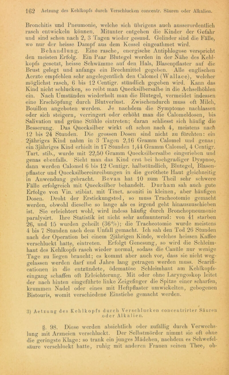 Bronchitis und Pneumonie, welche sich übrigens auch ausserordentlich rasch entwickeln können. Mitunter entgehen die Kinder der Gefahr und sind schon nach 2, 3 Tagen wieder gesund. Gelinder sind die Fälle, wo nur der heisse Dampf aus dem Kessel eingeathmet wird. Behandlung. Eine rasche, energische Antiphlogose verspricht den meisten Erfolg. Ein Paar Blutegel werden in der Nähe des Kehl- kopfs gesetzt, heisse Schwämme auf den Hals, Blasenpflaster auf die Brust gelegt und anfangs ein Brechmittel gegeben. Alle englischen Aerzte empfehlen sehr angelegentlich den Calomel (Wallace), welcher möglichst rasch, 6 bis 12 Centigr. stündlich gegeben wird. Kann das Kind nicht schlucken, so reibt man Quecksilbersalbe in die Achselhöhlen ein. Nach Umständen wiederholt man die Blutegel, vermeidet indessen eine Erschöpfung durch Blutverlust. Zwischendurch muss oft Milch, Bouillon angeboten werden. Je nachdem die Symptome nachlassen oder sich steigern, verringert oder erhöht man die Calomeldosen, bis Salivation und grüne Stühle eintreten; daran schliesst sich häufig die Besserung. Das Quecksilber wirkt oft schon nach 4, meistens nach 12 bis 24 Stunden. Die grossen Dosen sind nicht zu fürchten: ein 2jähriges Kind nahm in 3 Tagen 2,16 Gramm Calomel und genas; ein 3jähriges Kind erhielt in 17 Stunden 1,44 Gramm Calomel, 4 Centigr. Tart. stib., wurde mit 22,50 Gramm Quecksilbersalbe eingerieben und genas ebenfalls. Sieht man das Kind erst bei hochgradiger Dyspnoe, dann werden Calomel 6 bis 12 Centigr. halbstündlich, Blutegel, Blasen- pflaster und Quecksilbereinreibungen in die geröthete Haut gleichzeitig in Anwendung gebracht. Be van hat 10 zum Theil sehr schwere Fälle erfolgreich mit Quecksilber behandelt. Durham sah auch gute Erfolge von Vin. stibiat. mit Tinct. aconiti in kleinen, aber häufigen Dosen. Droht der Erstickungstod, so muss Tracheotomie gemacht werden, obwohl dieselbe so lange als es irgend geht hinauszuschieben ist. Sie erleichtert wohl, wird indess häufig durch Bronchopneumonie paralysirt. Ihre Statistik ist nicht sehr aufmunternd: von 41 starben 26, und 15 wurden geheilt (36 °/o); die Tracheotomie wurde meistens 4 bis 7 Stunden nach dem Unfall gemacht. Ich sah den Tod 26 Stunden nach der Operation bei einem 2jährigen Kinde, welches heissen Kaffee verschluckt hatte, eintreten. Erfolgt Genesung, so wird die Schleim- haut des Kehlkopfs rasch wieder normal, sodass die Canüle nur wenige Tage zu liegen braucht; es kommt aber auch vor, dass sie nicht weg- gelassen werden darf und Jahre lang getragen werden muss. Scarifi- cationen in die entzündete, ödematöse Schleimhaut am Kehlkopfs- eingang schaffen oft Erleichterung. Mit oder ohne Laryngoskop leitet der nach hinten eingeführte linke Zeigefinger die Spitze einer scharfen, krummen Nadel oder eines mit Heftpflaster umwickelten, gebogenen Bistouris, womit verschiedene Einstiche gemacht werden. 3) Aetzung des Kehlkopfs durch Verschlucken concentrirter Säuren oder Alkalien. §. 98. Diese werden absichtlich oder zufällig durch Verwechs- lung mit Arzneien verschluckt. Der Selbstmörder nimmt sie oft ohne die geringste Klage: so trank ein junges Mädchen, nachdem es Schwefel- säure verschluckt hatte, ruhig mit anderen Frauen seinen Tliee, ob-