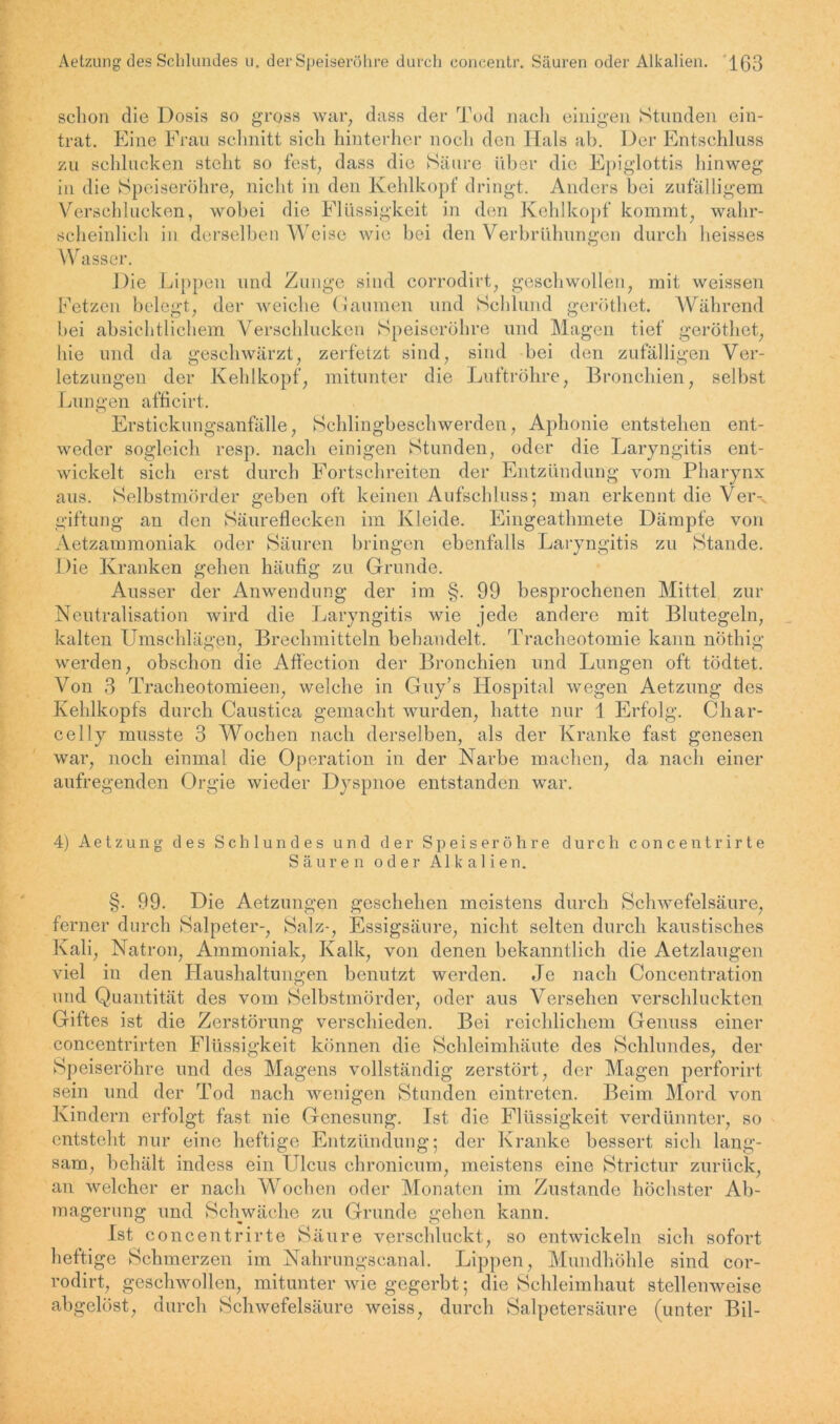 schon die Dosis so gross war, dass der Tod nach einigen Stunden ein- trat. Eine Frau schnitt sich hinterher noch den Hals ab. Der Entschluss zu schlucken steht so fest, dass die Säure über die Epiglottis hinweg in die Speiseröhre, nicht in den Kehlkopf dringt. Anders bei zufälligem Verschlucken, wobei die Flüssigkeit in den Kehlkopf kommt, wahr- scheinlich in derselben Weise wie bei den Verbrühungen durch heisses Wasser. Die Lippen und Zunge sind corrodirt, geschwollen, mit weissen Fetzen belegt, der weiche Gaumen und Schlund geröthet. Während bei absichtlichem Verschlucken Speiseröhre und Magen tief geröthet, hie und da geschwärzt, zerfetzt sind, sind bei den zufälligen Ver- letzungen der Kehlkopf, mitunter die Luftröhre, Bronchien, selbst Lungen afficirt. Erstickungsanfälle, Schlingbeschwerden, Aphonie entstehen ent- weder sogleich resp. nach einigen Stunden, oder die Laryngitis ent- wickelt sich erst durch Fortschreiten der Entzündung vom Pharynx aus. Selbstmörder geben oft keinen Aufschluss; man erkennt die Ver- giftung an den Säureflecken im Kleide. Eingeathmete Dämpfe von Aetzammoniak oder Säuren bringen ebenfalls Laryngitis zu Stande. Die Kranken gehen häufig zu Grunde. Ausser der Anwendung der im §. 99 besprochenen Mittel zur Neutralisation wird die Laryngitis wie jede andere mit Blutegeln, kalten Umschlägen, Brechmitteln behandelt. Tracheotomie kann nöthig werden, obschon die Aflection der Bronchien und Lungen oft tödtet. Von 3 Tracheotomieen, welche in Guy’s Hospital wegen Aetzung des Kehlkopfs durch Caustica gemacht wurden, hatte nur 1 Erfolg. Char- celly musste 3 Wochen nach derselben, als der Kranke fast genesen war, noch einmal die Operation in der Narbe machen, da nach einer aufregenden Orgie wieder Dyspnoe entstanden war. 4) Aetzung des Schlundes und der Speiseröhre durch concentrirte Säuren o d e r Alkalien. §. 99. Die Aetzungen geschehen meistens durch Schwefelsäure, ferner durch Salpeter-, Salz-, Essigsäure, nicht selten durch kaustisches Kali, Natron, Ammoniak, Kalk, von denen bekanntlich die Aetzlaugen viel in den Haushaltungen benutzt werden. Je nach Concentration und Quantität des vom Selbstmörder, oder aus Versehen verschluckten Giftes ist die Zerstörung verschieden. Bei reichlichem Genuss einer concentrirten Flüssigkeit können die Schleimhäute des Schlundes, der Speiseröhre und des Magens vollständig zerstört, der Magen perforirt sein und der Tod nach wenigen Stunden eintreten. Beim Mord von Kindern erfolgt fast nie Genesung. Ist die Flüssigkeit verdünnter, so entsteht nur eine heftige Entzündung; der Kranke bessert sich lang- sam, behält indess ein Ulcus chronicum, meistens eine Strictur zurück, an welcher er nach Wochen oder Monaten im Zustande höchster Ab- magerung und Schwäche zu Grunde gehen kann. Ist concentrirte Säure verschluckt, so entwickeln sich sofort heftige Schmerzen im Nahrungscanal. Lippen, Mundhöhle sind cor- rodirt, geschwollen, mitunter wie gegerbt; die Schleimhaut stellenweise abgelöst, durch Schwefelsäure weiss, durch Salpetersäure (unter Bil-