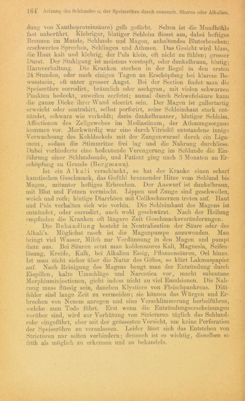 164* Aetzung des Schlundes u, der Speiseröhre durch concentr. Säuren oder Alkalien. düng von Nanthoproteinsäure) gelb gefärbt. Selten ist die Mundhöhle fast unberührt. Klebriger, blutiger Schleim fliesst aus, dabei heftiges Brennen im Munde, Schlunde und Magen, anhaltendes Bluterbrechen; erschwertes Sprechen, Schlingen und Athrnen. Das Gesicht wird blass, die Haut kalt und klebrig, der Puls klein, oft nicht zu fühlen; grosser Durst. Der Stuhlgang ist meistens verstopft, oder dunkelbraun, blutig; Harnverhaltung. Die Kranken sterben in der Regel in den ersten 24 Stunden, oder nach einigen Tagen an Erschöpfung bei klarem Be- wusstsein, oft unter grosser Angst. Bei der Section findet man die Speiseröhre corrodirt, bräunlich oder aschgrau, mit vielen schwarzen Punkten bedeckt, zuweilen zerfetzt; zumal durch Schwefelsäure kann die ganze Dicke ihrer Wand ulcerirt sein. Der Magen ist gallertartig erweicht oder contrahirt, selbst perforirt, seine Schleimhaut stark ent- zündet, schwarz wie verkohlt; darin dunkelbrauner, blutiger Schleim. Affectionen des Zellgewebes im Mediastinum, der Athmungsorgane kommen vor. Merkwürdig war eine durch Vitriolöl entstandene innige Verwachsung des Kehldeckels mit der Zungenwurzel durch ein Liga- ment, sodass die Stimmritze frei lag und die Nahrung durchliess. Dabei verhinderte eine bedeutende Verengerung im Schlunde die Ein- führung einer Schlundsonde, und Patient ging nach 3 Monaten an Er- schöpfung zu Grunde (Bergmann). Ist ein Alkali verschluckt, so hat der Kranke einen scharf kaustischen Geschmack, das Gefühl brennender Hitze vom Schlund bis Ma gen, mitunter heftiges Erbrechen. Der Auswurf ist dunkelbraun, mit Blut und Fetzen vermischt. Lippen und Zunge sind geschwollen, weich und roth; blutige Diarrhöen mit Colikschmerzen treten auf. Haut und Puls verhalten sich wie vorhin. Die Schleimhaut des Magens ist entzündet, oder corrodirt, auch wohl geschwärzt. Nach der Heilung empfinden die Kranken oft längere Zeit Geschmacksveränderungen. Die Behandlung besteht in Neutralisation der Säure oder des Alkali’s. Möglichst rasch ist die Magenpumpe anzuwenden. Man bringt viel Wasser, Milch zur Verdünnung in den Magen und pumpt dann aus. Bei Säuren setzt man kohlensaures Kali, Magnesia, Seifen- lösung, Kreide, Kalk, bei Alkalien Essig, Pflanzensäuren, Oel hinzu. Ist man nicht sicher über die Natur des Giftes, so klärt Lakmuspapier auf. Nach Reinigung des Magens beugt man der Entzündung durch Eispillen, kalte Umschläge und Nareotica vor, macht subcutane Morphium injectionen, giebt indess nicht zu viel Emulsionen. Die Nah- rung muss flüssig sein, daneben Klystiere von Fleischpankreas. Diät- fehler sind lange Zeit zu vermeiden; sie können das Würgen und Er- brechen von Neuem anregen und eine Verschlimmerung herbeiführen, welche zum Tode führt. Erst wenn die Entzündungserscheinungen vorüber sind, wird zur Verhütung von Stricturen täglich das Schlund- rohr eingeführt, aber mit der grössesten Vorsicht, um keine Perforation der Speiseröhre zu veranlassen. Leider lässt sich das Entstehen von Stricturen nur selten verhindern; dennoch ist es wichtig, dieselben so früh als möglich zu erkennen und zu behandeln.