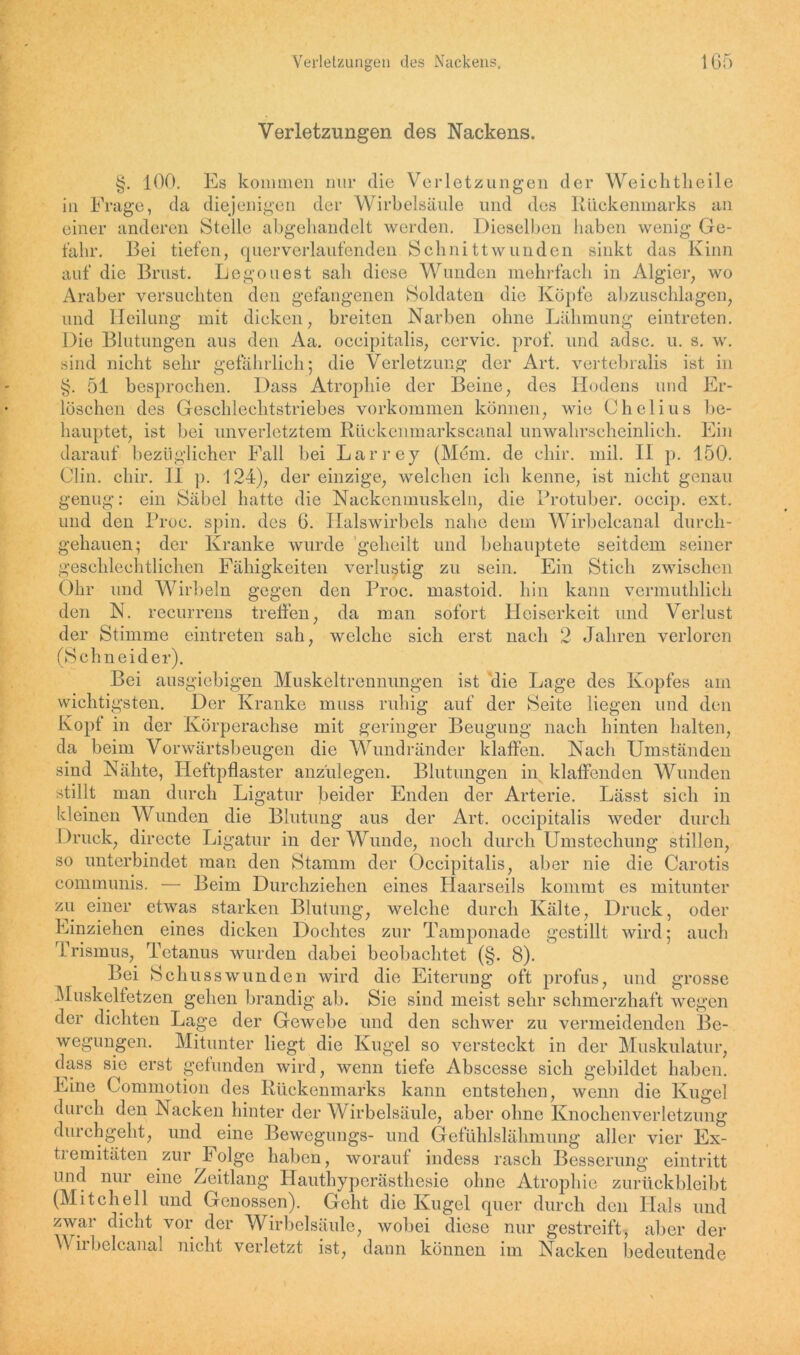 Verletzungen des Nackens. §. 100. Es kommen nur die Verletzungen der Weichtheile in Frage, da diejenigen der Wirbelsäule und des Rückenmarks an einer anderen Stelle abgehandelt werden. Dieselben haben wenig Ge- fahr. Bei tiefen, quer verlaufenden Schnittwunden sinkt das Kinn auf die Brust. Logo liest sah diese Wunden mehrfach in Algier, wo Araber versuchten den gefangenen Soldaten die Köpfe abzuschlagen, und Heilung mit dicken, breiten Narben ohne Lähmung eintreten. Die Blutungen aus den Aa. occipitalis, cervic. prof. und adsc. u. s. w. sind nicht sehr gefährlich; die Verletzung der Art. vertebralis ist in §. 51 besprochen. Dass Atrophie der Beine, des Hodens und Er- löschen des Geschlechtstriebes Vorkommen können, wie Chelius be- hauptet, ist bei unverletztem Rückenmarkscanal unwahrscheinlich. Ein darauf bezüglicher Fall bei Larrey (Mein. de chir. mil. II p. 150. Clin. chir. II p. 124), der einzige, welchen ich kenne, ist nicht genau genug: ein Säbel hatte die Nackenmuskeln, die Protuber, occip. ext. und den Proc. spin. des 6. Halswirbels nahe dem Wirbelcanal durch- gehauen; der Kranke wurde geheilt und behauptete seitdem seiner geschlechtlichen Fähigkeiten verlustig zu sein. Ein Stich zwischen Ohr und Wirbeln gegen den Proc. mastoid. hin kann vermuthlich den N. recurrens treffen, da man sofort Heiserkeit und Verlust der Stimme eintreten sah, welche sich erst nach 2 Jahren verloren (Schneider). Bei ausgiebigen Muskeltrennungen ist die Lage des Kopfes am wichtigsten. Der Kranke muss ruhig auf der Seite liegen und den Kopf in der Körperachse mit geringer Beugung nach hinten halten, da beim Vorwärtsbeugen die Wundränder klaffen. Nach Umständen sind Nähte, Heftpflaster anzulegen. Blutungen in klaffenden Wunden stillt man durch Ligatur beider Enden der Arterie. Lässt sich in kleinen Wunden die Blutung aus der Art. occipitalis weder durch Druck, directe Ligatur in der Wunde, noch durch Umstechung stillen, so unterbindet man den Stamm der Occipitalis, aber nie die Carotis communis. — Beim Durchziehen eines Haarseils kommt es mitunter zu einer etwas starken Blutung, welche durch Kälte, Druck, oder Einziehen eines dicken Dochtes zur Tamponade gestillt wird; auch Trismus, Tetanus wurden dabei beobachtet (§. 8). Bei Schusswunden wird die Eiterung oft profus, und grosse Muskelfetzen gehen brandig ab. Sie sind meist sehr schmerzhaft wegen der dichten Lage der Gewebe und den schwer zu vermeidenden Be- wegungen. Mitunter liegt die Kugel so versteckt in der Muskulatur, dass sie erst gefunden wird, wenn tiefe Abscesse sich gebildet haben. Line Commotion des Rückenmarks kann entstehen, wenn die Kugel durch den Nacken hinter der Wirbelsäule, aber ohne Knochenverletzung durchgeht, und eine Bewegungs- und Gefühlslähmung aller vier Ex- tiemitäten zur Folge haben, worauf indess rasch Besserung eintritt und nur eine Zeitlang Hauthyperästhesie ohne Atrophie zurückbleibt (Mitchell und Genossen). Geht die Kugel quer durch den Hals und zwar dicht vor der Wirbelsäule, wobei diese nur gestreift, aber der Wirbelcanal nicht verletzt ist, dann können im Nacken bedeutende