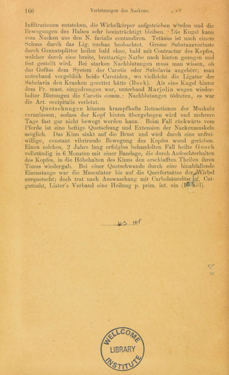 Infiltrationen entstehen, die Wirbelkörper aufgetrieben w trden und die Bewegungen des Halses sehr beeinträchtigt bleiben. - Hie Kugel kann vom Nacken aus den N. facialis contundiren. Tetanus ist nach einem Schuss durch das Lig. nuchae beobachtet. Grosse Substanzverluste durch Granatsplitter heilen bald ohne, bald mit Contractur des Kopfes, welcher durch eine breite, brettartige Narbe nach hinten gezogen und fest gestellt wird. Bei starken Nachblutungen muss man wissen, ob das Gefäss dem System der Carotis oder Subclavia angehört; man unterband vergeblich beide Carotiden, wo vielleicht die Ligatur der Subclavia den Kranken gerettet hätte (Beck). Als eine Kugel -hinter dem Br. mast, eingedrungen war, unterband Marjolin wegen wieder- holter Blutungen die Carotis comm.: Nachblutungen tödteten, es war die Art. occipitalis verletzt. Quetschungen können krampfhafte Ketractionen der Muskeln veranlassen, sodass der Kopf hinten übergebogen wird und mehrere Tage fast gar nicht bewegt werden kann. Beim Fall rückwärts vom Pferde ist eine heftige Quetschung und Extension der Nackenmuskeln möglich. Das Kinn sinkt auf die Brust und wird durch eine unfrei- willige, constant vibrirende Bewegung des Kopfes wund geriehen. Einen solchen, 2 Jahre lang erfolglos behandelten Fall heilte Go och vollständig in 6 Monaten mit einer Bandage, die durch Aufrechterhalten des Kopfes, in die Höhehalten des Kinns den erschlafften Theilen ihren Tonus wiedergab. Bei einer Quetschwunde durch eine hinabfallende Eisenstange war die Musculatur bis auf die Querfortsätze derHWirbel zerquetscht; doch trat nach Auswaschung mit CarbolsäurelösiJjg', Cat- gutnaht, Lister’s Verband eine Heilung p. prim. int. ein (1$ äel). qr •K LIBRARY