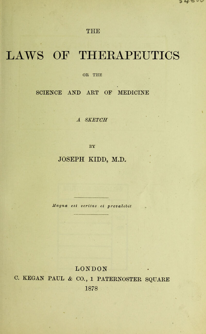 THE LAWS OF THERAPEUTICS OR THE SCIENCE AND ART OF MEDICINE A SKETCH JOSEPH KIDD, M.D. Magna est veritas et prevalent LONDON C. KEGAN PAUL & CO., 1 PATERNOSTER SQUARE 1878