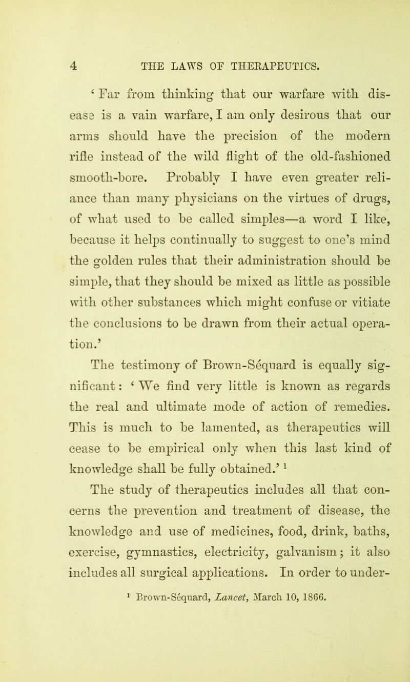 ‘ Far from thinking that onr warfare with dis- ease is a vain warfare, I am only desirous that our arms should have the precision of the modern rifle instead of the wild flight of the old-fashioned smooth-bore. Probably I have even greater reli- ance than many physicians on the virtues of drugs, of what used to be called simples—a word I like, because it helps continually to suggest to one’s mind the golden rules that their administration should be simple, that they should be mixed as little as possible with other substances which might confuse or vitiate the conclusions to be drawn from their actual opera- tion.’ The testimony of Brown-Sequard is equally sig- nificant : ‘We find very little is known as regards the real and ultimate mode of action of remedies. This is much to be lamented, as therapeutics will cease to be empirical only when this last kind of knowledge shall be fully obtained.’1 The study of therapeutics includes all that con- cerns the prevention and treatment of disease, the knowledge and use of medicines, food, drink, baths, exercise, gymnastics, electricity, galvanism; it also includes all surgical applications. In order to under- 1 Brown-Sequard, lancet, March 10, 1866.