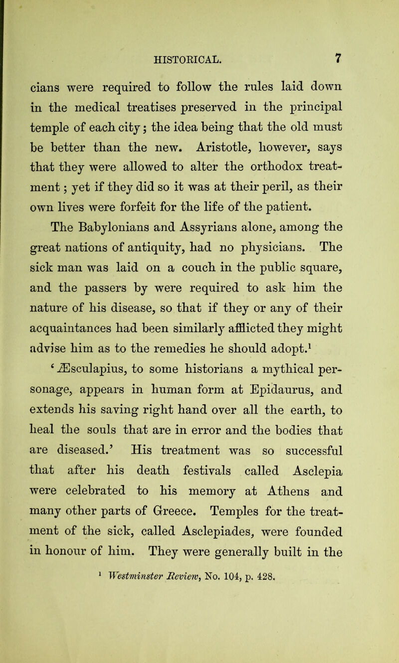 cians were required to follow the rules laid down in the medical treatises preserved in the principal temple of each citj; the idea being that the old must be better than the new. Aristotle, however, says that they were allowed to alter the orthodox treat- ment ; yet if they did so it was at their peril, as their own lives were forfeit for the life of the patient. The Babylonians and Assyrians alone, among the great nations of antiquity, had no physicians. The sick man was laid on a couch in the public square, and the passers by were required to ask him the nature of his disease, so that if they or any of their acquaintances had been similarly afflicted they might advise him as to the remedies he should adopt.1 c JEsculapius, to some historians a mythical per- sonage, appears in human form at Epidaurus, and extends his saving right hand over all the earth, to heal the souls that are in error and the bodies that are diseased.’ His treatment was so successful that after his death festivals called Asclepia were celebrated to his memory at Athens and many other parts of Greece. Temples for the treat- ment of the sick, called Asclepiades, were founded in honour of him. They were generally built in the