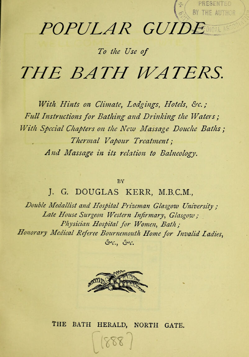 To the Use of THE BATH WATERS. With Hints on Climate, Lodgings, Hotels, &c.; Full Instructions for Bathing and Drinking the Waters ; With Special Chapters on the New Massage Douche Baths ; Thermal Vapour Treatment; And Massage in its relation to Balneology. BY J. G. DOUGLAS KERR, Double Medallist and Hospital Prizeman Glasgow University; Late House Surgeon Western Lnfirmary, Glasgow ; Physician Hospital for Women, Bath ; Honorary Medical Referee Bournemouth Home for Invalid Ladies, Uc., &>c. The bath herald, north gate.