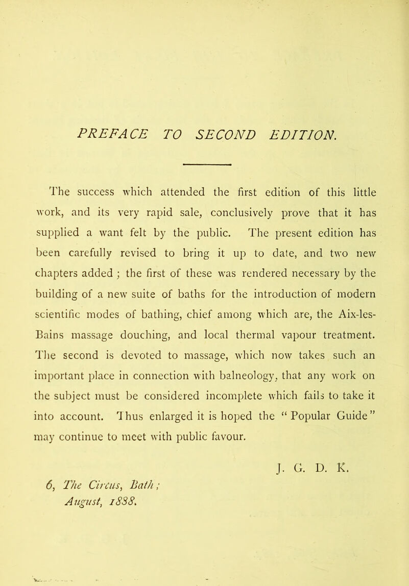 PREFACE TO SECOND EDITION. The success which attended the first edition of this little work, and its very rapid sale, conclusively prove that it has supplied a want felt by the public. The present edition has been carefully revised to bring it up to date, and two new chapters added ; the first of these was rendered necessary by the building of a new suite of baths for the introduction of modern scientific modes of bathing, chief among which are, the Aix-les- Bains massage douching, and local thermal vapour treatment. The second is devoted to massage, which now takes such an important place in connection with balneology, that any work on the subject must be considered incomplete which fails to take it into account. Thus enlarged it is hoped the “Popular Guide” may continue to meet with public favour. 6, The Circus, Bath ; August, 1838. }. G. D. K.