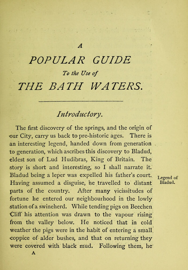 A POPULAR GUIDE To the Use of THE BATH WATERS. Introductory. The first discovery of the springs, and the origin of our City, carry us back to pre-historic ages. There is an interesting legend, handed down from generation to generation, which ascribes this discovery to Bladud, eldest son of Lud Hudibras, King of Britain. The story is short and interesting, so I shall narrate it. Bladud being a leper was expelled his father’s court. Having assumed a disguise, he travelled to distant parts of the country. After many vicissitudes of fortune he entered our neighbourhood in the lowly station of a swineherd. While tending pigs on Beechen Cliff his attention was drawn to the vapour rising from the valley below. He noticed that in cold weather the pigs were in the habit of entering a small •coppice of alder bushes, and that on returning they were covered with black mud. Following them, he A Legend of Bladud.