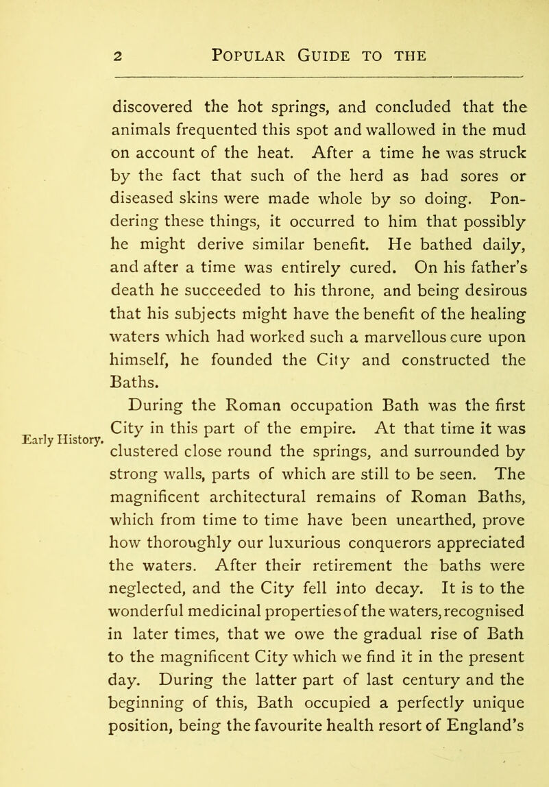 Early History. discovered the hot springs, and concluded that the animals frequented this spot and wallowed in the mud on account of the heat. After a time he was struck by the fact that such of the herd as had sores or diseased skins were made whole by so doing. Pon- dering these things, it occurred to him that possibly he might derive similar benefit. He bathed daily, and after a time was entirely cured. On his father’s death he succeeded to his throne, and being desirous that his subjects might have the benefit of the healing waters which had worked such a marvellous cure upon himself, he founded the City and constructed the Baths. During the Roman occupation Bath was the first City in this part of the empire. At that time it was clustered close round the springs, and surrounded by strong walls, parts of which are still to be seen. The magnificent architectural remains of Roman Baths, which from time to time have been unearthed, prove how thoroughly our luxurious conquerors appreciated the waters. After their retirement the baths were neglected, and the City fell into decay. It is to the wonderful medicinal properties of the waters, recognised in later times, that we owe the gradual rise of Bath to the magnificent City which we find it in the present day. During the latter part of last century and the beginning of this, Bath occupied a perfectly unique position, being the favourite health resort of England’s