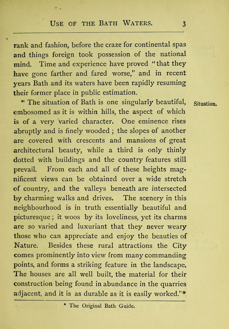 rank and fashion, before the craze for continental spas and things foreign took possession of the national mind. Time and experience have proved “that they have gone farther and fared worse,” and in recent years Bath and its waters have been rapidly resuming their former place in public estimation. “ The situation of Bath is one singularly beautiful, embosomed as it is within hills, the aspect of which is of a very varied character. One eminence rises abruptly and is finely wooded ; the slopes of another are covered with crescents and mansions of great architectural beauty, while a third is only thinly dotted with buildings and the country features still prevail. From each and all of these heights mag- nificent views can be obtained over a wide stretch of country, and the valleys beneath are intersected by charming walks and drives. The scenery in this neighbourhood is in truth essentially beautiful and picturesque; it woos by its loveliness, yet its charms are so varied and luxuriant that they never weary those who can appreciate and enjoy the beauties of Nature. Besides these rural attractions the City comes prominently into view from many commanding points, and forms a striking feature in the landscape. The houses are all well built, the material for their construction being found in abundance in the quarries adjacent, and it is as durable as it is easily worked.”* Situation, The Original Bath Guide.