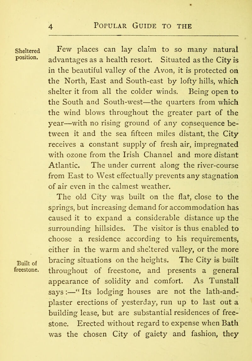 Sheltered position. Built of freestone. Few places can lay claim to so many natural advantages as a health resort. Situated as the City is in the beautiful valley of the Avon, it is protected on the North, East and South-east by lofty hills, which shelter it from all the colder winds. Being open to the South and South-west—the quarters from which the wind blows throughout the greater part of the year—with no rising ground of any consequence be- tween it and the sea fifteen miles distant, the City receives a constant supply of fresh air, impregnated with ozone from the Irish Channel and more distant Atlantic. The under current along the river-course from East to West effectually prevents any stagnation of air even in the calmest weather. The old City wa,s built on the flat, close to the springs, but increasing demand for accommodation has caused it to expand a considerable distance up the surrounding hillsides. The visitor is thus enabled to choose a residence according to his requirements, either in the warm and sheltered valley, or the more bracing situations on the heights. The City is built throughout of freestone, and presents a general appearance of solidity and comfort. As Tunstall says :—“ Its lodging houses are not the lath-and- plaster erections of yesterday, run up to last out a building lease, but are substantial residences of free- stone. Erected without regard to expense when Bath was the chosen City of gaiety and fashion, they