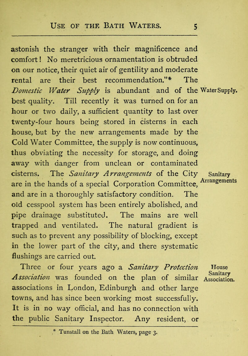 astonish the stranger with their magnificence and comfort! No meretricious ornamentation is obtruded on our notice, their quiet air of gentility and moderate rental are their best recommendation.”* The Domestic Water Supply is abundant and of the Water Supply. best quality. Till recently it was turned on for an hour or two daily, a sufficient quantity to last over twenty-four hours being stored in cisterns in each house, but by the new arrangements made by the Cold Water Committee, the supply is now continuous, thus obviating the necessity for storage, and doing away with danger from unclean or contaminated cisterns. The Sanitary Arrangements of the City Sanitary are in the hands of a special Corporation Committee, AnanSements and are in a thoroughly satisfactory condition. The old cesspool system has been entirely abolished, and pipe drainage substituted. The mains are well trapped and ventilated. The natural gradient is such as to prevent any possibility of blocking, except in the lower part of the city, and there systematic flushings are carried out. Three or four years ago a Sanitary Protection House Association was founded on the plan of similar Association, associations in London, Edinburgh and other large towns, and has since been working most successfully. It is in no way official, and has no connection with the public Sanitary Inspector. Any resident, or * Tunstall on the Bath Waters, page 3.