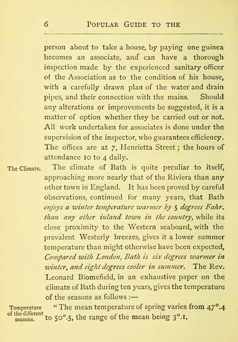 The Climate. Temperature of the different seasons. person about to take a house, by paying one guinea becomes an associate, and* can have a thorough inspection made by the experienced sanitary officer of the Association as to the condition of his house, with a carefully drawn plan of the water and drain pipes, and their connection with the mains. Should any alterations or improvements be suggested, it is a matter of option whether they be carried out or not. All work undertaken for associates is done under the supervision of the inspector, who guarantees efficiency. The offices are at 7, Plenrietta Street; the hours of attendance 10 to 4 daily. The climate of Bath is quite peculiar to itself, approaching more nearly that of the Riviera than any other town in England. It has been proved by careful observations, continued for many years, that Bath enjoys a winter temperature warmer by 5 degrees Fahr. than any other inland town in the country, while its close proximity to the Western seaboard, with the prevalent Westerly breezes, gives it a lower summer temperature than might otherwise have been expected. Compared with London, Bath is six degrees warmer in winter, and eight degrees cooler in summer. The Rev. Leonard Biomefield, in an exhaustive paper on the climate of Bath during ten years, gives the temperature of the seasons as follows :— “ The mean temperature of spring varies from 47°.4 to 5o°.S, the range of the mean being 3°.i,