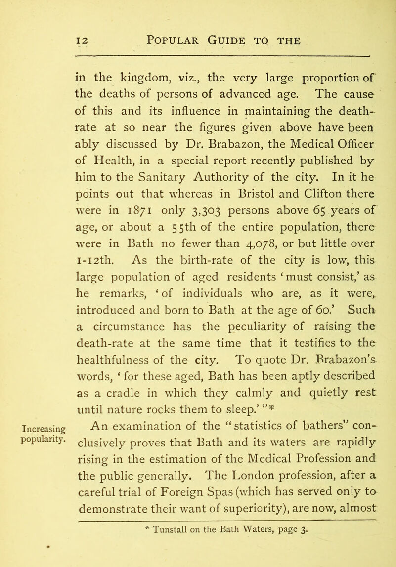 Increasing popularity. 12 Popular Guide to the in the kingdom, viz., the very large proportion of the deaths of persons of advanced age. The cause of this and its influence in maintaining the death- rate at so near the figures given above have been ably discussed by Dr. Brabazon, the Medical Officer of Health, in a special report recently published by him to the Sanitary Authority of the city. In it he points out that whereas in Bristol and Clifton there were in 1871 only 3,303 persons above 65 years of age, or about a 55th of the entire population, there were in Bath no fewer than 4,078, or but little over I-I2th. As the birth-rate of the city is low, this large population of aged residents ‘ must consist,’ as he remarks, ‘ of individuals who are, as it were,, introduced and born to Bath at the age of 60.’ Such a circumstance has the peculiarity of raising the death-rate at the same time that it testifies to the healthfulness of the city. To quote Dr. Brabazon’s words, * for these aged, Bath has been aptly described as a cradle in which they calmly and quietly rest until nature rocks them to sleep.’ ”* An examination of the ‘‘statistics of bathers” con- clusively proves that Bath and its waters are rapidly rising in the estimation of the Medical Profession and the public generally. The London profession, after a careful trial of Foreign Spas (which has served only to demonstrate their want of superiority), are now, almost