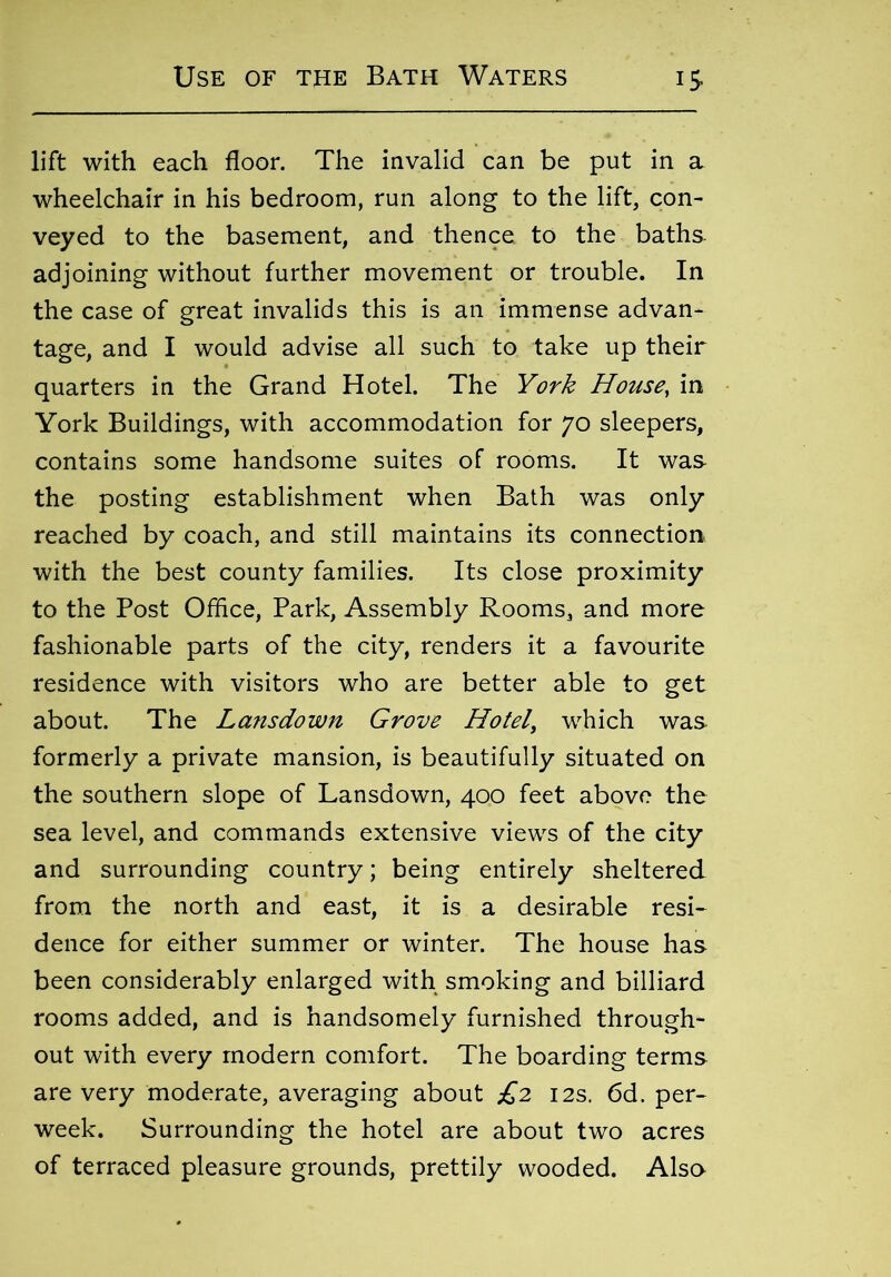 lift with each floor. The invalid can be put in a wheelchair in his bedroom, run along to the lift, con- veyed to the basement, and thence to the baths adjoining without further movement or trouble. In the case of great invalids this is an immense advan- tage, and I would advise all such to take up their quarters in the Grand Hotel. The York House, in York Buildings, with accommodation for 70 sleepers, contains some handsome suites of rooms. It was the posting establishment when Bath was only reached by coach, and still maintains its connection with the best county families. Its close proximity to the Post Office, Park, Assembly Rooms, and more fashionable parts of the city, renders it a favourite residence with visitors who are better able to get about. The Lansdown Grove Hotel, which was formerly a private mansion, is beautifully situated on the southern slope of Lansdown, 400 feet above the sea level, and commands extensive views of the city and surrounding country; being entirely sheltered from the north and east, it is a desirable resi- dence for either summer or winter. The house has been considerably enlarged with smoking and billiard rooms added, and is handsomely furnished through- out with every modern comfort. The boarding terms are very moderate, averaging about £2 12s. 6d. per- week. Surrounding the hotel are about two acres of terraced pleasure grounds, prettily wooded. Also