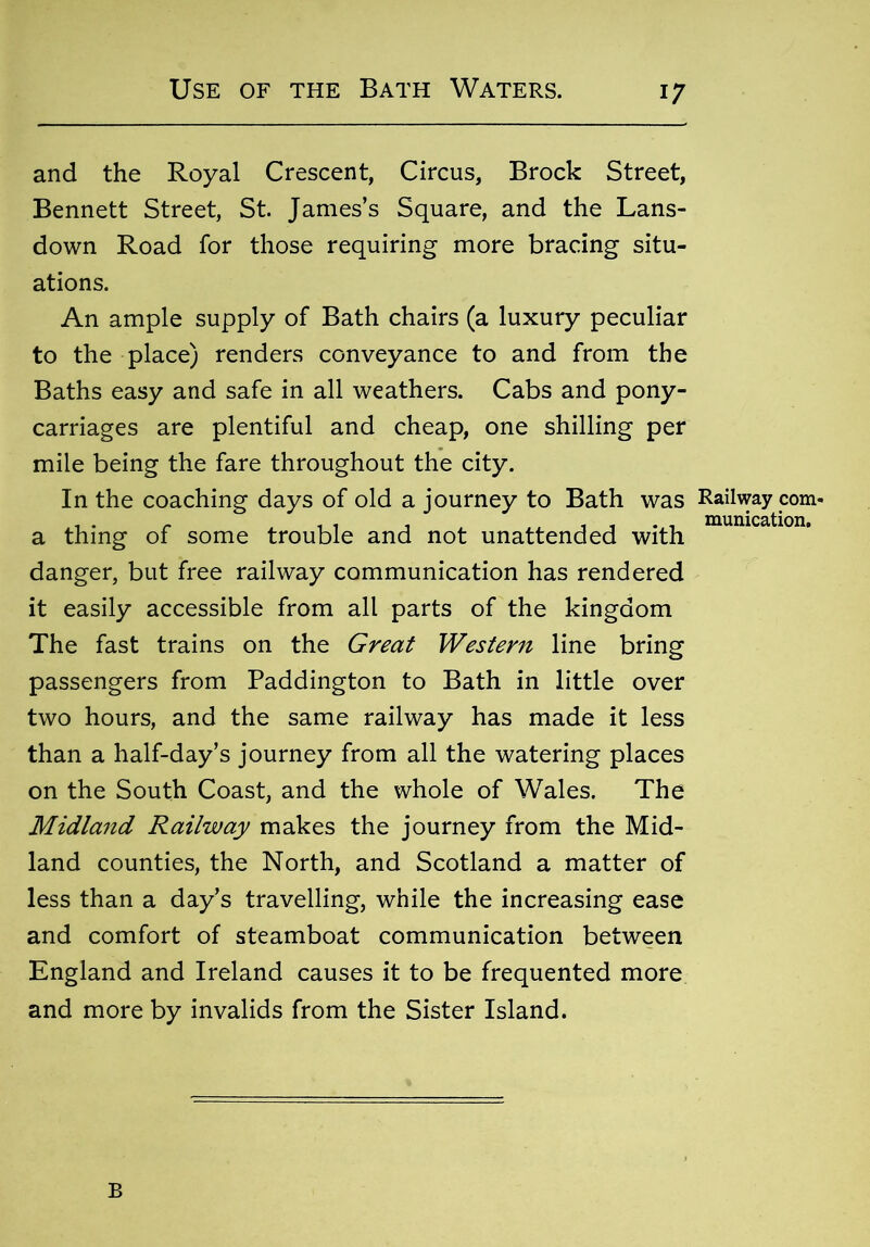 and the Royal Crescent, Circus, Brock Street, Bennett Street, St. James’s Square, and the Lans- down Road for those requiring more bracing situ- ations. An ample supply of Bath chairs (a luxury peculiar to the place) renders conveyance to and from the Baths easy and safe in all weathers. Cabs and pony- carriages are plentiful and cheap, one shilling per mile being the fare throughout the city. In the coaching days of old a journey to Bath was Railway com- a thing of some trouble and not unattended with danger, but free railway communication has rendered it easily accessible from all parts of the kingdom The fast trains on the Great Western line bring passengers from Paddington to Bath in little over two hours, and the same railway has made it less than a half-day’s journey from all the watering places on the South Coast, and the whole of Wales. The Midland Railway makes the journey from the Mid- land counties, the North, and Scotland a matter of less than a day’s travelling, while the increasing ease and comfort of steamboat communication between England and Ireland causes it to be frequented more and more by invalids from the Sister Island. B