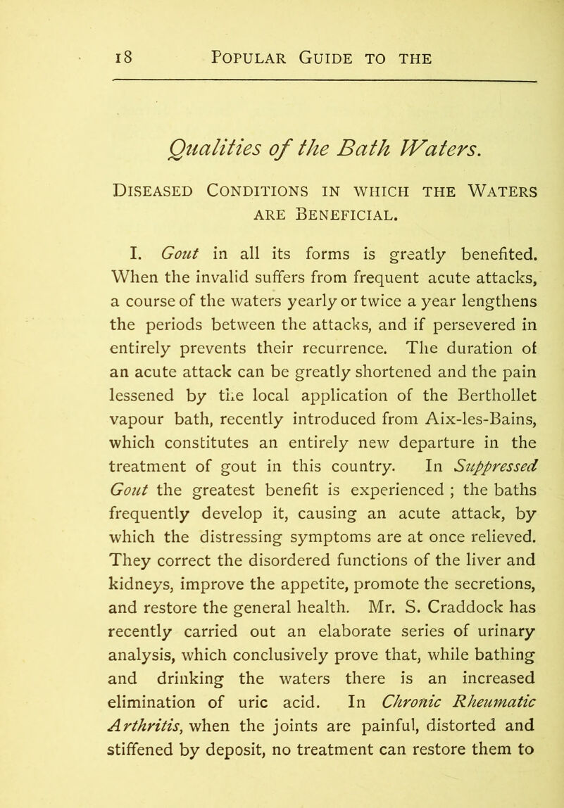 Qualities of the Bath JVaters. Diseased Conditions in which the Waters are Beneficial. I. Gout in all its forms is greatly benefited. When the invalid suffers from frequent acute attacks, a course of the waters yearly or twice a year lengthens the periods between the attacks, and if persevered in entirely prevents their recurrence. The duration of an acute attack can be greatly shortened and the pain lessened by the local application of the Berthollet vapour bath, recently introduced from Aix-les-Bains, which constitutes an entirely new departure in the treatment of gout in this country. In Suppressed Gout the greatest benefit is experienced ; the baths frequently develop it, causing an acute attack, by which the distressing symptoms are at once relieved. They correct the disordered functions of the liver and kidneys, improve the appetite, promote the secretions, and restore the general health. Mr. S. Craddock has recently carried out an elaborate series of urinary analysis, which conclusively prove that, while bathing and drinking the waters there is an increased elimination of uric acid. In Chronic Rheumatic Arthritis, when the joints are painful, distorted and stiffened by deposit, no treatment can restore them to