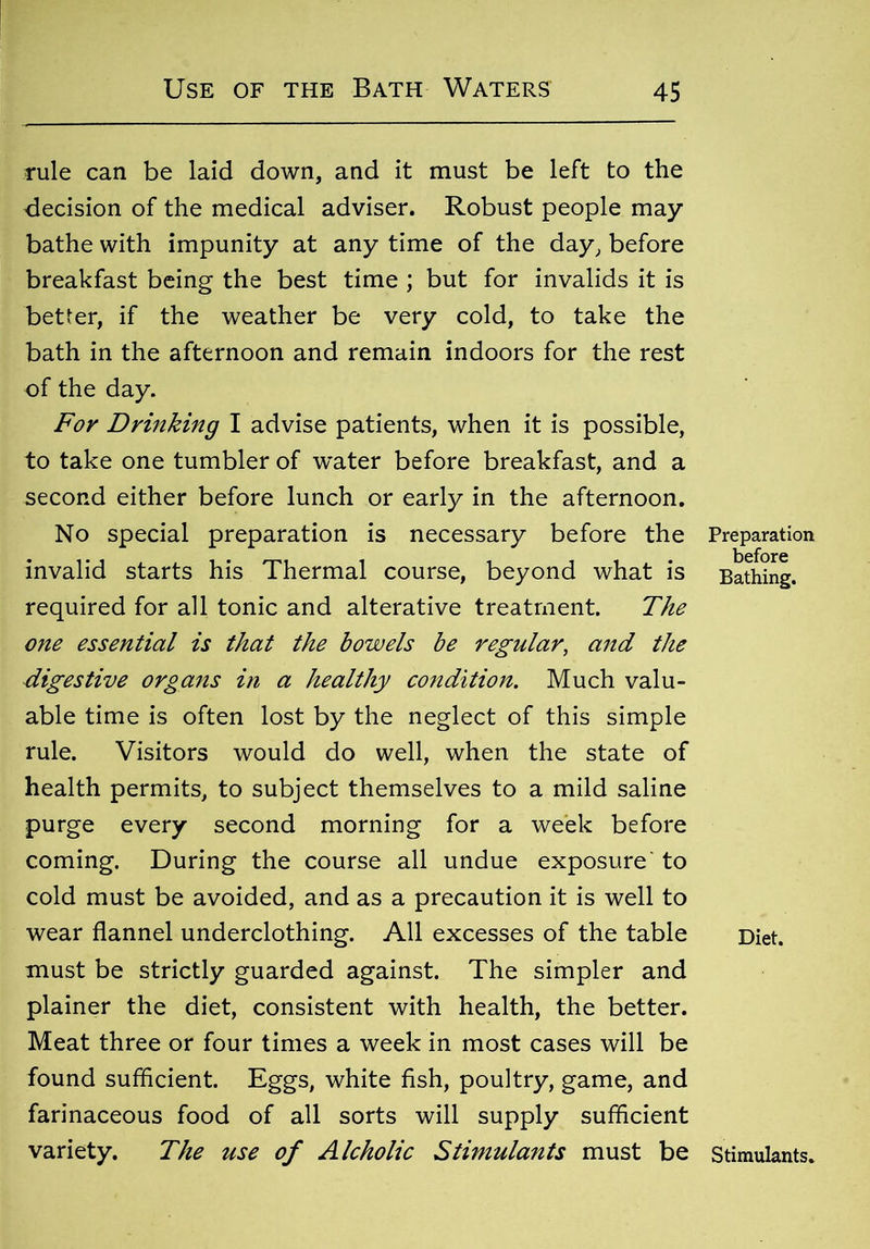 rule can be laid down, and it must be left to the decision of the medical adviser. Robust people may bathe with impunity at any time of the day, before breakfast being the best time ; but for invalids it is better, if the weather be very cold, to take the bath in the afternoon and remain indoors for the rest of the day. For Drinking I advise patients, when it is possible, to take one tumbler of water before breakfast, and a second either before lunch or early in the afternoon. No special preparation is necessary before the Preparation invalid starts his Thermal course, beyond what is Bathing, required for all tonic and alterative treatment. The one essential is that the bowels be regular, and the digestive organs in a healthy condition. Much valu- able time is often lost by the neglect of this simple rule. Visitors would do well, when the state of health permits, to subject themselves to a mild saline purge every second morning for a week before coming. During the course all undue exposure to cold must be avoided, and as a precaution it is well to wear flannel underclothing. All excesses of the table Diet, must be strictly guarded against. The simpler and plainer the diet, consistent with health, the better. Meat three or four times a week in most cases will be found sufficient. Eggs, white fish, poultry, game, and farinaceous food of all sorts will supply sufficient variety. The use of Alcholic Stimulants must be stimulants.