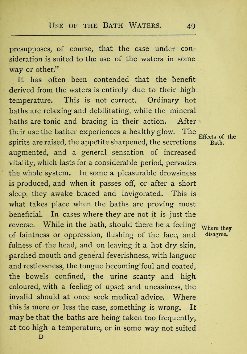 presupposes, of course, that the case under con- sideration is suited to the use of the waters in some way or other.” It has often been contended that the benefit derived from the waters is entirely due to their high temperature. This is not correct. Ordinary hot baths are relaxing and debilitating, while the mineral baths are tonic and bracing in their action. After their use the bather experiences a healthy glow. The , , spirits are raised, the appetite sharpened, the secretions Bath, augmented, and a general sensation of increased vitality, which lasts for a considerable period, pervades the whole system. In some a pleasurable drowsiness is produced, and when it passes off, or after a short sleep, they awake braced and invigorated. This is what takes place when the baths are proving most beneficial. In cases where they are not it is just the reverse. While in the bath, should there be a feeling Where they of faintness or oppression, flushing of the face, and disagree, fulness of the head, and on leaving it a hot dry skin, parched mouth and general feverishness, with languor and restlessness, the tongue becoming foul and coated, the bowels confined, the urine scanty and high coloured, with a feeling of upset and uneasiness, the invalid should at once seek medical advice. Where this is more or less the case, something is wrong. It may be that the baths are being taken too frequently, at too high a temperature, or in some way not suited D