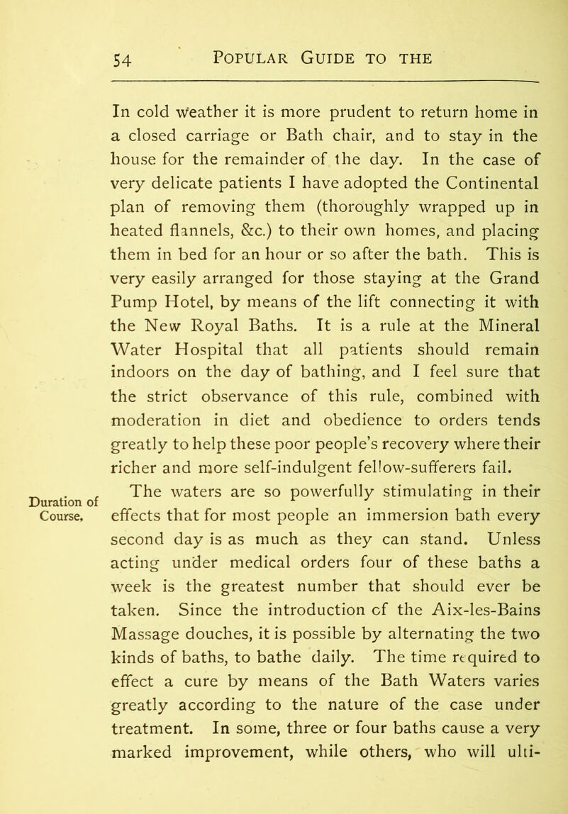 In cold weather it is more prudent to return home in a closed carriage or Bath chair, and to stay in the house for the remainder of the day. In the case of very delicate patients I have adopted the Continental plan of removing them (thoroughly wrapped up in heated flannels, &c.) to their own homes, and placing them in bed for an hour or so after the bath. This is very easily arranged for those staying at the Grand Pump Hotel, by means of the lift connecting it with the New Royal Baths. It is a rule at the Mineral Water Hospital that all patients should remain indoors on the day of bathing, and I feel sure that the strict observance of this rule, combined with moderation in diet and obedience to orders tends greatly to help these poor people’s recovery where their richer and more self-indulgent fel!ow-sufferers fail. _ . , The waters are so powerfully stimulating in their Duration of . . Course, effects that for most people an immersion bath every second day is as much as they can stand. Unless acting under medical orders four of these baths a week is the greatest number that should ever be taken. Since the introduction cf the Aix-les-Bains Massage douches, it is possible by alternating the two kinds of baths, to bathe daily. The time required to effect a cure by means of the Bath Waters varies greatly according to the nature of the case under treatment. In some, three or four baths cause a very marked improvement, while others, who will ulti-