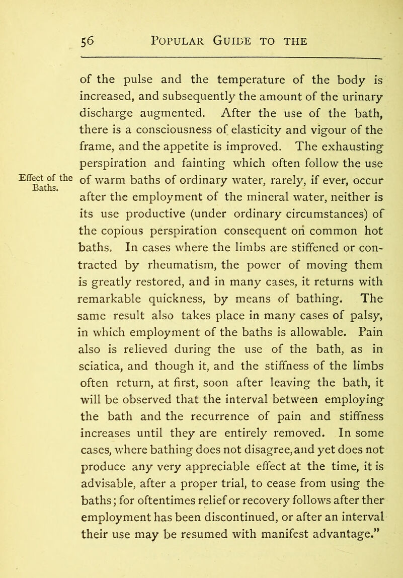 Effect of the Baths. of the pulse and the temperature of the body is increased, and subsequently the amount of the urinary discharge augmented. After the use of the bath, there is a consciousness of elasticity and vigour of the frame, and the appetite is improved. The exhausting perspiration and fainting which often follow the use of warm baths of ordinary water, rarely, if ever, occur after the employment of the mineral water, neither is its use productive (under ordinary circumstances) of the copious perspiration consequent on common hot baths. In cases where the limbs are stiffened or con- tracted by rheumatism, the power of moving them is greatly restored, and in many cases, it returns with remarkable quickness, by means of bathing. The same result also takes place in many cases of palsy, in which employment of the baths is allowable. Pain also is relieved during the use of the bath, as in sciatica, and though it, and the stiffness of the limbs often return, at first, soon after leaving the bath, it will be observed that the interval between employing the bath and the recurrence of pain and stiffness increases until they are entirely removed. In some cases, where bathing does not disagree, and yet does not produce any very appreciable effect at the time, it is advisable, after a proper trial, to cease from using the baths; for oftentimes relief or recovery follows after ther employment has been discontinued, or after an interval their use may be resumed with manifest advantage.”