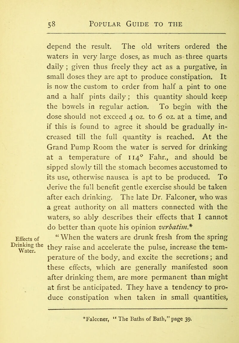 Effects of Drinking the Water. depend the result. The old writers ordered the waters in very large doses, as much as three quarts daily ; given thus freely they act as a purgative, in small doses they are apt to produce constipation. It is now the custom to order from half a pint to one and a half pints daily ; this quantity should keep the bowels in regular action. To begin with the dose should not exceed 4 oz. to 6 oz. at a time, and if this is found to agree it should be gradually in- creased till the full quantity is reached. At the Grand Pump Room the water is served for drinking at a temperature of 1140 Fahr., and should be sipped slowly till the stomach becomes accustomed to its use, otherwise nausea is apt to be produced. To derive the full benefit gentle exercise should be taken after each drinking. The late Dr. Falconer, who was a great authority on all matters connected with the waters, so ably describes their effects that I cannot do better than quote his opinion verbatim * “ When the waters are drunk fresh from the spring they raise and accelerate the pulse, increase the tem- perature of the body, and excite the secretions; and these effects, which are generally manifested soon after drinking them, are more permanent than might at first be anticipated. They have a tendency to pro- duce constipation when taken in small quantities,