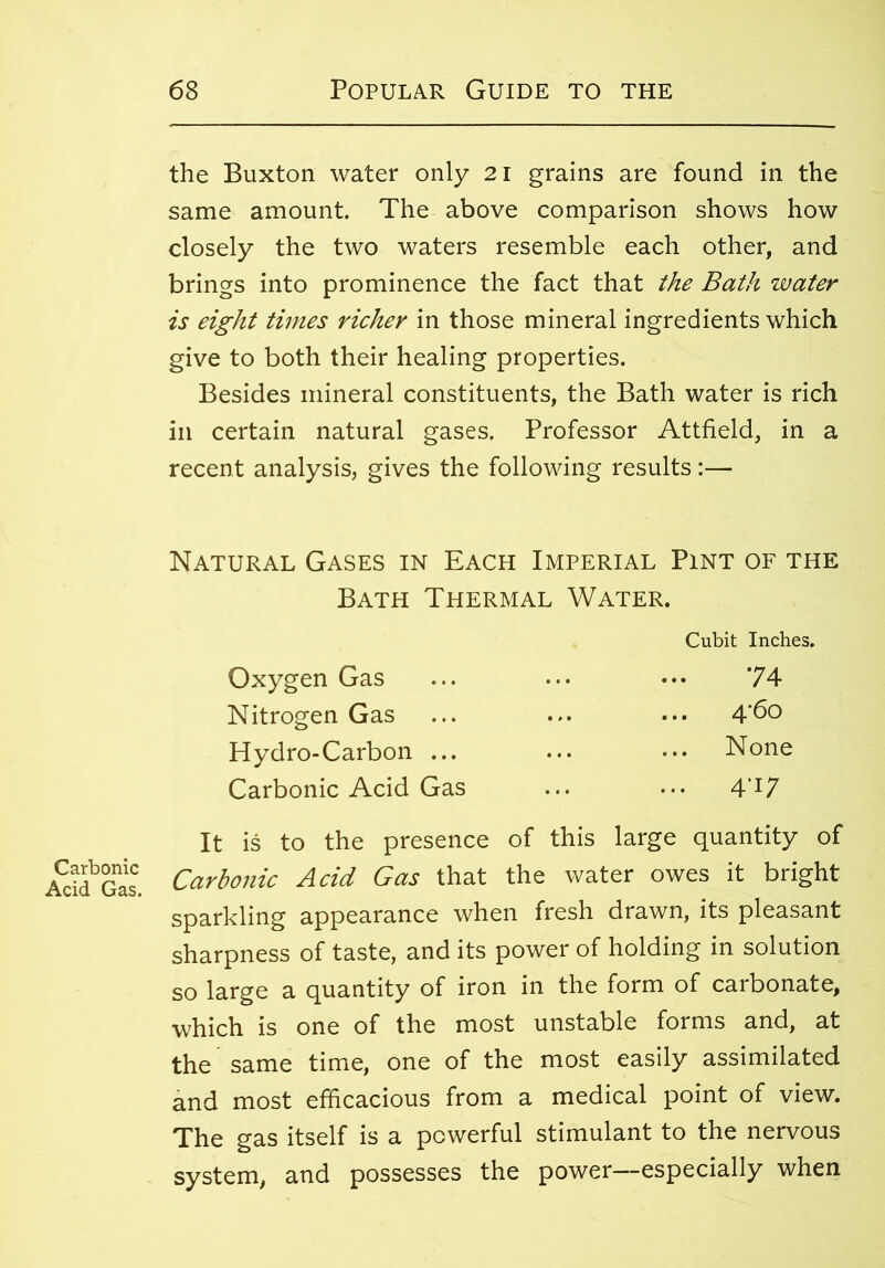 Carbonic Acid Gas. the Buxton water only 21 grains are found in the same amount. The above comparison shows how closely the two waters resemble each other, and brings into prominence the fact that the Bath water is eight times richer in those mineral ingredients which give to both their healing properties. Besides mineral constituents, the Bath water is rich in certain natural gases. Professor Attfield, in a recent analysis, gives the following results:— Natural Gases in Each Imperial Pint of the Bath Thermal Water. Oxygen Gas Nitrogen Gas Hydro-Carbon ... Carbonic Acid Gas Cubit Inches. 74 4'6o . None . 4'i7 It is to the presence of this large quantity of Carbonic Acid Gas that the water owes it bright sparkling appearance when fresh drawn, its pleasant sharpness of taste, and its power of holding in solution so large a quantity of iron in the form of carbonate, which is one of the most unstable forms and, at the same time, one of the most easily assimilated and most efficacious from a medical point of view. The gas itself is a powerful stimulant to the nervous system, and possesses the power—especially when