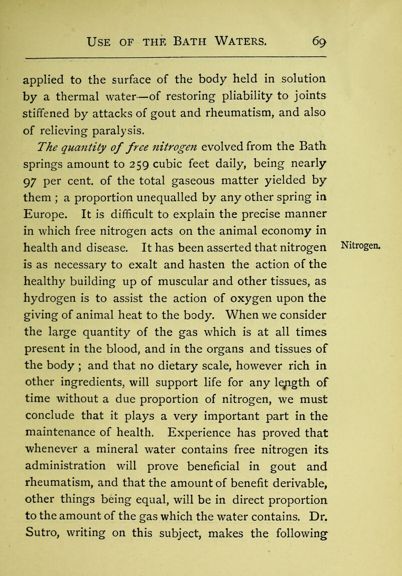 applied to the surface of the body held in solution by a thermal water—of restoring pliability to joints stiffened by attacks of gout and rheumatism, and also of relieving paralysis. The quantity of free nitrogen evolved from the Bath springs amount to 259 cubic feet daily, being nearly 97 per cent, of the total gaseous matter yielded by them ; a proportion unequalled by any other spring in Europe. It is difficult to explain the precise manner in which free nitrogen acts on the animal economy in health and disease. It has been asserted that nitrogen Nitrogen, is as necessary to exalt and hasten the action of the healthy building up of muscular and other tissues, as hydrogen is to assist the action of oxygen upon the giving of animal heat to the body. When we consider the large quantity of the gas which is at all times present in the blood, and in the organs and tissues of the body ; and that no dietary scale, however rich in other ingredients, will support life for any length of time without a due proportion of nitrogen, we must conclude that it plays a very important part in the maintenance of health. Experience has proved that whenever a mineral water contains free nitrogen its administration will prove beneficial in gout and rheumatism, and that the amount of benefit derivable, other things being equal, will be in direct proportion to the amount of the gas which the water contains. Dr. Sutro, writing on this subject, makes the following