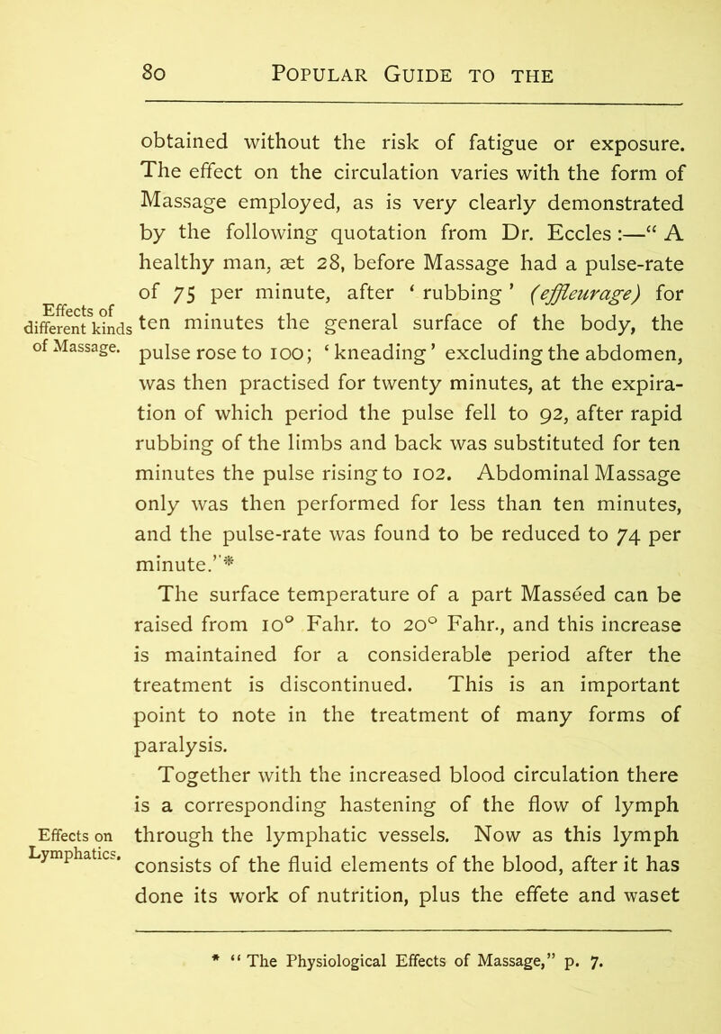obtained without the risk of fatigue or exposure. The effect on the circulation varies with the form of Massage employed, as is very clearly demonstrated by the following quotation from Dr. Eccles :—“ A healthy man, aet 28, before Massage had a pulse-rate of 75 per minute, after ‘ rubbing ’ (effleurage) for different kindsten minutes the general surface of the body, the of Massage, pulse rose to 100; ‘ kneading ’ excluding the abdomen, was then practised for twenty minutes, at the expira- tion of which period the pulse fell to 92, after rapid rubbing of the limbs and back was substituted for ten minutes the pulse rising to 102. Abdominal Massage only was then performed for less than ten minutes, and the pulse-rate was found to be reduced to 74 per minute.’’* The surface temperature of a part Masseed can be raised from io° Fahr. to 20° Fahr., and this increase is maintained for a considerable period after the treatment is discontinued. This is an important point to note in the treatment of many forms of paralysis. Together with the increased blood circulation there is a corresponding hastening of the flow of lymph Effects on through the lymphatic vessels. Now as this lymph Lymphatics. consists 0f tjie fluid elements of the blood, after it has done its work of nutrition, plus the effete and waset