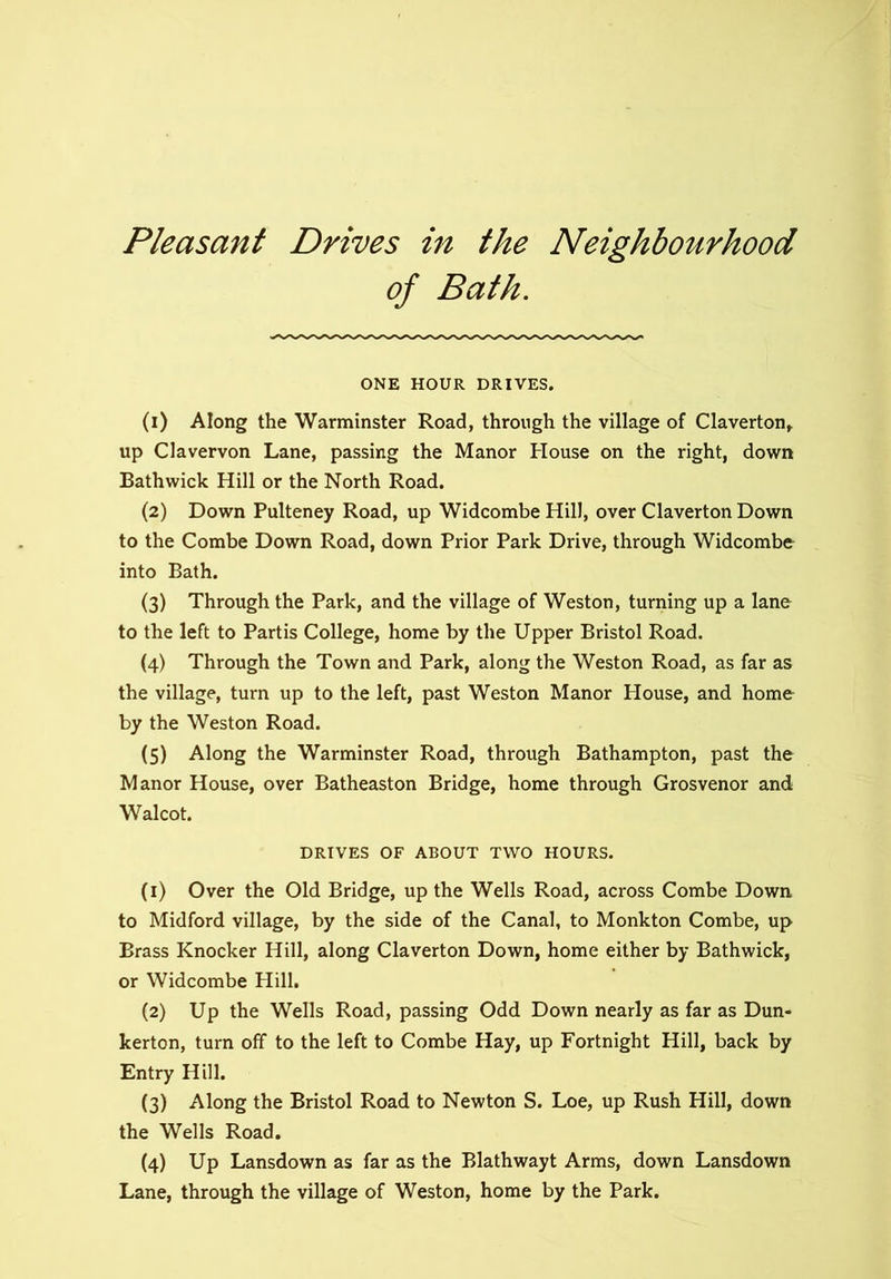 Pleasant Drives in the Neighbourhood of Bath. ONE HOUR DRIVES. (1) Along the Warminster Road, through the village of Claverton,. up Clavervon Lane, passing the Manor House on the right, down Bathwick Hill or the North Road. (2) Down Pulteney Road, up Widcombe Hill, over Claverton Down to the Combe Down Road, down Prior Park Drive, through Widcombe into Bath. (3) Through the Park, and the village of Weston, turning up a lane to the left to Partis College, home by the Upper Bristol Road. (4) Through the Town and Park, along the Weston Road, as far as the village, turn up to the left, past Weston Manor House, and home by the Weston Road. (5) Along the Warminster Road, through Bathampton, past the Manor House, over Batheaston Bridge, home through Grosvenor and Walcot. DRIVES OF ABOUT TWO HOURS. (1) Over the Old Bridge, up the Wells Road, across Combe Down to Midford village, by the side of the Canal, to Monkton Combe, up Brass Knocker Hill, along Claverton Down, home either by Bathwick, or Widcombe Hill. (2) Up the Wells Road, passing Odd Down nearly as far as Dun- kerton, turn off to the left to Combe Hay, up Fortnight Hill, back by Entry Hill. (3) Along the Bristol Road to Newton S. Loe, up Rush Hill, down the Wells Road. (4) Up Lansdown as far as the Blathwayt Arms, down Lansdown Lane, through the village of Weston, home by the Park.