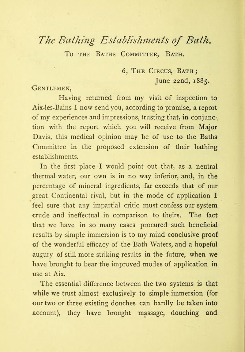 The Bathing Establishments of Bath. To the Baths Committee, Bath. 6, The Circus, Bath; June 22nd, 1885. ■Gentlemen, Having returned from my visit of inspection to Aix-les-Bains I now send you, according to promise, a report of my experiences and impressions, trusting that, in conjunc- tion with the report which you will receive from Major Davis, this medical opinion may be of use to the Baths Committee in the proposed extension of their bathing establishments. In the first place I would point out that, as a neutral thermal water, our own is in no way inferior, and, in the percentage of mineral ingredients, far exceeds that of our great Continental rival, but in the mode of application I feel sure that any impartial critic must confess our system ■crude and ineffectual in comparison to theirs. The fact that we have in so many cases procured such beneficial results by simple immersion is to my mind conclusive proof of the wonderful efficacy of the Bath Waters, and a hopeful augury of still more striking results in the future, when we have brought to bear the improved modes of application in use at Aix. The essential difference between the two systems is that while we trust almost exclusively to simple immersion (for our two or three existing douches can hardly be taken into account), they have brought massage, douching and