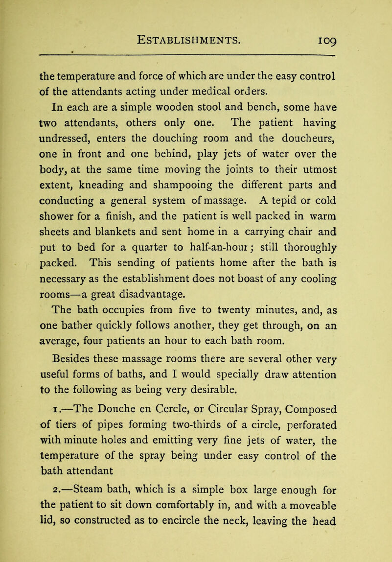 the temperature and force of which are under the easy control of the attendants acting under medical orders. In each are a simple wooden stool and bench, some have two attendants, others only one. The patient having undressed, enters the douching room and the doucheurs, one in front and one behind, play jets of water over the body, at the same time moving the joints to their utmost extent, kneading and shampooing the different parts and conducting a general system of massage. A tepid or cold shower for a finish, and the patient is well packed in warm sheets and blankets and sent home in a carrying chair and put to bed for a quarter to half-an-hour; still thoroughly packed. This sending of patients home after the bath is necessary as the establishment does not boast of any cooling rooms—a great disadvantage. The bath occupies from five to twenty minutes, and, as one bather quickly follows another, they get through, on an average, four patients an hour to each bath room. Besides these massage rooms there are several other very useful forms of baths, and I would specially draw attention to the following as being very desirable. 1. —The Douche en Cercle, or Circular Spray, Composed of tiers of pipes forming two-thirds of a circle, perforated with minute holes and emitting very fine jets of water, the temperature of the spray being under easy control of the bath attendant 2. —Steam bath, which is a simple box large enough for the patient to sit down comfortably in, and with a moveable lid, so constructed as to encircle the neck, leaving the head