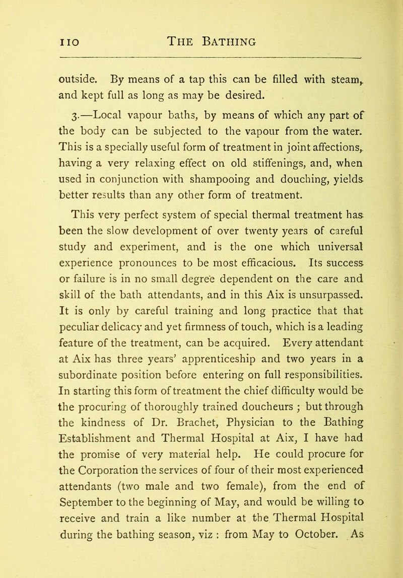 outside. By means of a tap this can be filled with steam,, and kept full as long as may be desired. 3.—Local vapour baths, by means of which any part of the body can be subjected to the vapour from the water. This is a specially useful form of treatment in joint affections^ having a very relaxing effect on old stiffenings, and, when used in conjunction with shampooing and douching, yields better results than any other form of treatment. This very perfect system of special thermal treatment has been the slow development of over twenty years of careful study and experiment, and is the one which universal experience pronounces to be most efficacious. Its success or failure is in no small degree dependent on the care and skill of the bath attendants, and in this Aix is unsurpassed. It is only by careful training and long practice that that peculiar delicacy and yet firmness of touch, which is a leading feature of the treatment, can be acquired. Every attendant at Aix has three years’ apprenticeship and two years in a subordinate position before entering on full responsibilities. In starting this form of treatment the chief difficulty would be the procuring of thoroughly trained doucheurs ; but through the kindness of Dr. Brachet, Physician to the Bathing Establishment and Thermal Hospital at Aix, I have had the promise of very material help. He could procure for the Corporation the services of four of their most experienced attendants (two male and two female), from the end of September to the beginning of May, and would be willing to receive and train a like number at the Thermal Hospital during the bathing season, viz : from May to October. As