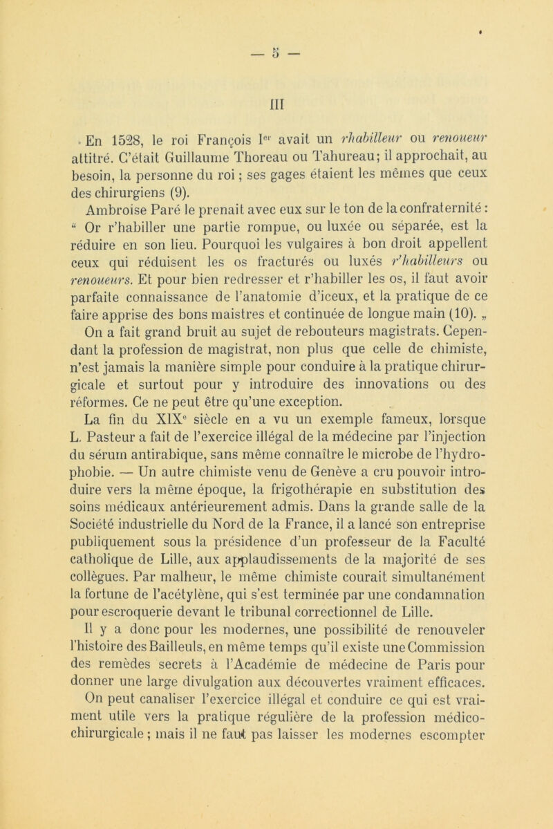 En 1528, le roi François 1er avait un rhabilleur ou renoueur attitré. C’était Guillaume Thoreau ou Tahureau; il approchait, au besoin, la personne du roi ; ses gages étaient les mêmes que ceux des chirurgiens (9). Ambroise Paré le prenait avec eux sur le ton de la confraternité : “ Or r’habiller une partie rompue, ou luxée ou séparée, est la réduire en son lieu. Pourquoi les vulgaires à bon droit appellent ceux qui réduisent les os fracturés ou luxés r*habilleurs ou renoueurs. Et pour bien redresser et r’habiller les os, il faut avoir parfaite connaissance de l’anatomie d’iceux, et la pratique de ce faire apprise des bons maistres et continuée de longue main (10). „ On a fait grand bruit au sujet de rebouteurs magistrats. Cepen- dant la profession de magistrat, non plus que celle de chimiste, n’est jamais la manière simple pour conduire à la pratique chirur- gicale et surtout pour y introduire des innovations ou des réformes. Ce ne peut être qu’une exception. La fin du XIXe siècle en a vu un exemple fameux, lorsque L. Pasteur a fait de l’exercice illégal de la médecine par l’injection du sérum antirabique, sans même connaître le microbe de l’hydro- phobie. — Un autre chimiste venu de Genève a cru pouvoir intro- duire vers la même époque, la frigothérapie en substitution des soins médicaux antérieurement admis. Dans la grande salle de la Société industrielle du Nord de la France, il a lancé son entreprise publiquement sous la présidence d’un professeur de la Faculté catholique de Lille, aux applaudissements de la majorité de ses collègues. Par malheur, le même chimiste courait simultanément la fortune de l’acétylène, qui s’est terminée par une condamnation pour escroquerie devant le tribunal correctionnel de Lille. Il y a donc pour les modernes, une possibilité de renouveler l’histoire desBailleuls, en même temps qu’il existe une Commission des remèdes secrets à l’Académie de médecine de Paris pour donner une large divulgation aux découvertes vraiment efficaces. On peut canaliser l’exercice illégal et conduire ce qui est vrai- ment utile vers la pratique régulière de la profession médico- chirurgicale ; mais il ne faut pas laisser les modernes escompter