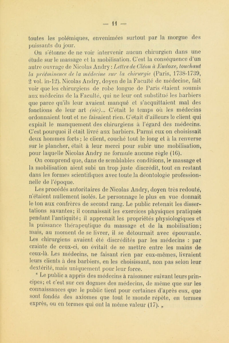 toutes les polémiques, envenimées surtout par la morgue des puissants du jour. On s'étonne de ne voir intervenir aucun chirurgien dans une étude sur le massage et la mobilisation. C'est la conséquence d’un autre ouvrage de Nicolas Andry : Lettre de Cléon à Eudoxe, touchant la prééminence de la médecine sur la chirurgie (Paris, 1738-1739, 2 vol. in-12). Nicolas Andry, doyen de la Faculté de médecine, fait voir que les chirurgiens de robe longue de Paris étaient soumis aux médecins de la Faculté, qui ne leur ont substitué les barbiers que parce qu’ils leur avaient manqué et s’acquittaient mal des fonctions de leur art (sic)... C’était le temps où les médecins ordonnaient tout et ne faisaient rien. C’était d’ailleurs le client qui expiait le manquement des chirurgiens à l’égard des médecins. C’est pourquoi il était livré aux barbiers. Parmi eux on choisissait deux hommes forts ; le client, couché tout le long et à la renverse sur le plancher, était à leur merci pour subir une mobilisation, pour laquelle Nicolas Andry ne formule aucune règle (16). On comprend que, dans de semblables conditions, le massage et la mobilisation aient subi un trop juste discrédit, tout en restant dans les formes scientifiques avec toute la déontologie profession- nelle de l'époque. Les procédés autoritaires de Nicolas Andry, doyen très redouté, n’étaient nullement isolés. Le personnage le plus en vue donnait le ton aux confrères de second rang. Le public retenait les disser- tations savantes; il connaissait les exercices physiques pratiqués pendant l’antiquité; il apprenait les propriétés physiologiques et la puissance thérapeutique du massage et de la mobilisation; mais, au moment de se livrer, il se détournait avec épouvante. Les chirurgiens avaient été discrédités par les médecins : par crainte de ceux-ci, on évitait de se mettre entre les mains de ceux-là. Les médecins, ne faisant rien par eux-mêmes, livraient leurs clients à des barbiers, en les choisissant, non pas selon leur dextérité, mais uniquement pour leur force. “ Le public a appris des médecins à raisonner suivant leurs prin- cipes; et c’est sur ces dogmes des médecins, de même que sur les connaissances que le public tient pour certaines d’après eux, que sont londés des axiomes que tout le monde répète, en termes exprès, ou en termes qui ont la même valeur (17). „
