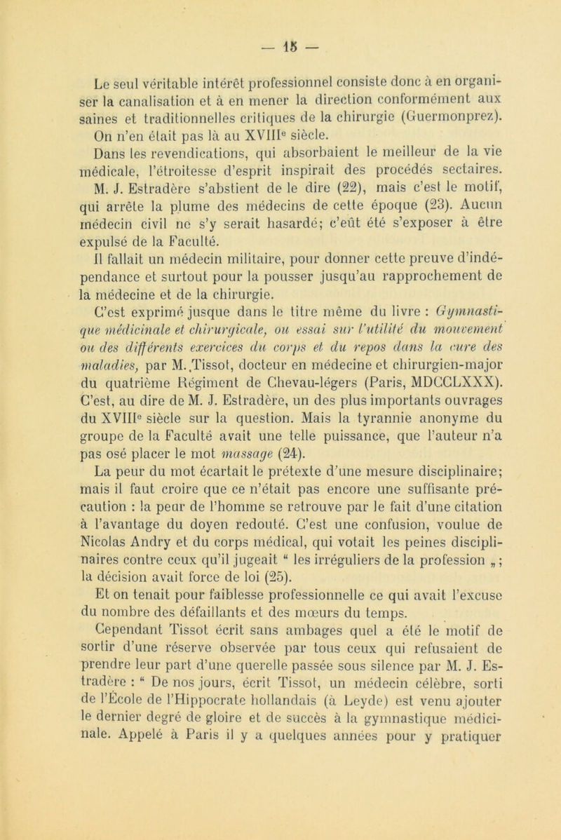 Le seul véritable intérêt professionnel consiste donc à en organi- ser la canalisation et à en mener la direction conformément aux saines et traditionnelles critiques de la chirurgie (Guermonprez). On n’en était pas là au XVIIIe siècle. Dans les revendications, qui absorbaient le meilleur de la vie médicale, l’étroitesse d’esprit inspirait des procédés sectaires. M. J. Estradère s’abstient de le dire (22), mais c’est le motit, qui arrête la plume des médecins de cette époque (23). Aucun médecin civil ne s’y serait hasardé; c’eût été s’exposer à être expulsé de la Faculté. Il fallait un médecin militaire, pour donner cette preuve d’indé- pendance et surtout pour la pousser jusqu’au rapprochement de la médecine et de la chirurgie. C’est exprimé jusque dans le titre même du livre : Gymnasti- que médicinale et chirurgicale, ou essai sur l’utilité du mouvement ou des différents exercices du corps et du repos dans la cure des maladies, par M. .Tissot, docteur en médecine et chirurgien-major du quatrième Régiment de Ghevau-légers (Paris, MDCGLXXX). C’est, au dire de M. J. Estradère, un des plus importants ouvrages du XVIIIe siècle sur la question. Mais la tyrannie anonyme du groupe de la Faculté avait une telle puissance, que l’auteur n’a pas osé placer le mot massage (24). La peur du mot écartait le prétexte d’une mesure disciplinaire; mais il faut croire que ce n’était pas encore une suffisante pré- caution : la peur de l’homme se retrouve par Je fait d’une citation à l’avantage du doyen redouté. C’est une confusion, voulue de Nicolas Andry et du corps médical, qui votait les peines discipli- naires contre ceux qu’il jugeait “ les irréguliers de la profession „ ; la décision avait force de loi (25). Et on tenait pour faiblesse professionnelle ce qui avait l’excuse du nombre des défaillants et des mœurs du temps. Cependant Tissot écrit sans ambages quel a été le motif de sortir d’une réserve observée par tous ceux qui refusaient de prendre leur part d’une querelle passée sous silence par M. J. Es- tradère : “ De nos jours, écrit Tissot, un médecin célèbre, sorti de l’École de l’Hippocrate hollandais (à Leyde) est venu ajouter le dernier degré de gloire et de succès à la gymnastique médici- nale. Appelé à Paris il y a quelques années pour y pratiquer