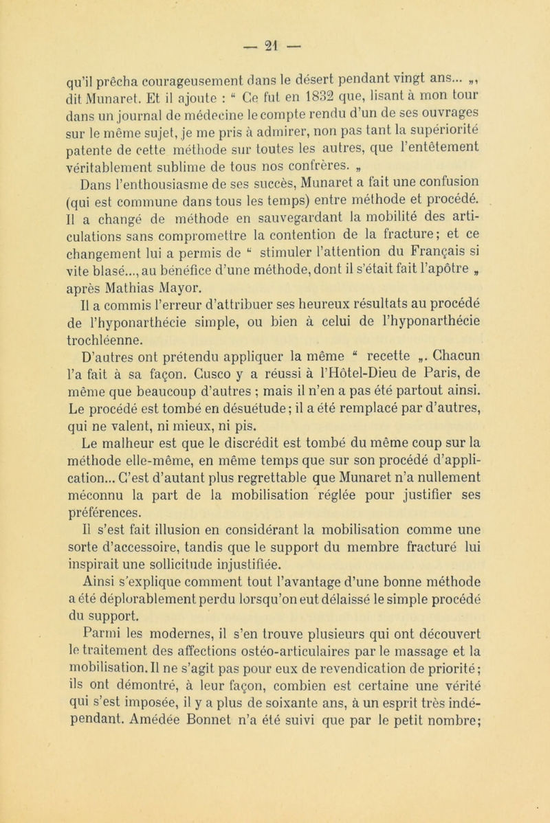 qu’il prêcha courageusement dans le désert pendant vingt ans... dit Munaret. Et il ajoute : “ Ce fut en 1832 que, lisant à mon tour dans un journal de médecine le compte rendu d’un de ses ouvrages sur le même sujet, je me pris à admirer, non pas tant la supériorité patente de cette méthode sur toutes les autres, que l’entêtement véritablement sublime de tous nos confrères. „ Dans l’enthousiasme de ses succès, Munaret a tait une contusion (qui est commune dans tous les temps) entre méthode et procédé. Il a changé de méthode en sauvegardant la mobilité des arti- culations sans compromettre la contention de la fracture; et ce changement lui a permis de “ stimuler l’attention du Français si vite blasé..., au bénéfice d’une méthode, dont il s’était fait l’apôtre „ après Mathias Mayor. Il a commis l’erreur d’attribuer ses heureux résultats au procédé de l’hyponarthécie simple, ou bien à celui de l’hyponarthécie trochléenne. D’autres ont prétendu appliquer la même “ recette Chacun l’a fait à sa façon. Cusco y a réussi à l’Hôtel-Dieu de Paris, de même que beaucoup d’autres ; mais il n’en a pas été partout ainsi. Le procédé est tombé en désuétude ; il a été remplacé par d’autres, qui ne valent, ni mieux, ni pis. Le malheur est que le discrédit est tombé du même coup sur la méthode elle-même, en même temps que sur son procédé d’appli- cation... C’est d’autant plus regrettable que Munaret n’a nullement méconnu la part de la mobilisation réglée pour justifier ses préférences. Il s’est fait illusion en considérant la mobilisation comme une sorte d’accessoire, tandis que le support du membre fracturé lui inspirait une sollicitude injustifiée. Ainsi s’explique comment tout l’avantage d’une bonne méthode a été déplorablement perdu lorsqu’on eut délaissé le simple procédé du support. Parmi les modernes, il s’en trouve plusieurs qui ont découvert le traitement des affections ostéo-articulaires par le massage et la mobilisation.il ne s’agit pas pour eux de revendication de priorité; ils ont démontré, à leur façon, combien est certaine une vérité qui s’est imposée, il y a plus de soixante ans, à un esprit très indé- pendant. Amédée Bonnet n’a été suivi que par le petit nombre;