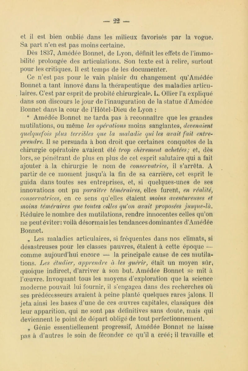 et il est bien oublié dans les milieux favorisés par la vogue. Sa part n’en est pas moins certaine. Dès 1837, Amédée Bonnet, de Lyon, définit les effets de l'immo- bilité prolongée des articulations. Son texte est à relire, surtout pour les critiques. 11 est temps de les documenter. Ce n’est pas pour le vain plaisir du changement qu’Amédée Bonnet a tant innové dans la thérapeutique des maladies articu- laires. C’est par esprit de probité chirurgicale. L. Ollier l’a expliqué dans son discours le jour de l’inauguration de la statue d’Amédée Bonnet dans la cour de l’Hôtel-Dieu de Lyon : “ Amédée Bonnet ne tarda pas à reconnaître que les grandes mutilations, ou même les opérations moins sanglantes, devenaient quelquefois plus terribles que la maladie qui les avait fait entre- prendre. Il se persuada à bon droit que certaines conquêtes de la chirurgie opératoire avaient été trop chèrement achetées; et, dès lors, se pénétrant de plus en plus de cet esprit salutaire qui a fait ajouter à la chirurgie le nom de conservatrice, il s’arrêta. A partir de ce moment jusqu’à la fin de sa carrière, cet esprit le guida dans toutes ses entreprises, et, si quelques-unes de ses innovations ont pu paraître téméraires, elles furent, en réalité, conservatrices, en ce sens qu’elles étaient moins aventureuses et moins téméraires que toutes celles qu’on avait proposées jusque-là. Réduire le nombre des mutilations, rendre innocentes celles qu’on ne peut éviter: voilà désormais les tendances dominantes d’Amédée Bonnet. „ Les maladies articulaires, si fréquentes dans nos climats, si désastreuses pour les classes pauvres, étaient à cette époque •— comme aujourd’hui encore — la principale cause de ces mutila- tions. Les étudier, apprendre à les guérir, était un moyen sur, quoique indirect, d’arriver à son but. Amédée Bonnet se mit à l’œuvre. Invoquant tous les moyens d'exploration que la science moderne pouvait lui fournir, il s’engagea dans des recherches où ses prédécesseurs avaient à peine planté quelques rares jalons. Il jeta ainsi les bases d’une de ces œuvres capitales, classiques dès leur apparition, qui ne sont pas définitives sans doute, mais qui deviennent le point de départ obligé de tout perfectionnement. „ Génie essentiellement progressif, Amédée Bonnet ne laisse pas à d’autres le soin de féconder ce qu’il a créé; il travaille et