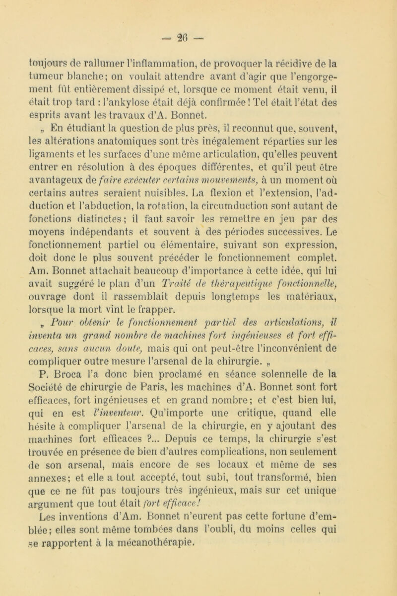 toujours de rallumer l’inflammation, de provoquer la récidive de la tumeur blanche; on voulait attendre avant d’agir que l’engorge- ment fût entièrement dissipé et, lorsque ce moment était venu, il était trop tard : l’ankylose était déjà confirmée ! Tel était l’état des esprits avant les travaux d’A. Bonnet. „ En étudiant la question de plus près, il reconnut que, souvent, les altérations anatomiques sont très inégalement réparties sur les ligaments et les surfaces d’une même articulation, qu’elles peuvent entrer en résolution à des époques différentes, et qu’il peut être avantageux de faire exécuter certains mouvements, à un moment où certains autres seraient nuisibles. La flexion et l’extension, l’ad- duction et l’abduction, la rotation, la circumduction sont autant de fonctions distinctes; il faut savoir les remettre en jeu par des moyens indépendants et souvent à des périodes successives. Le fonctionnement partiel ou élémentaire, suivant son expression, doit donc le plus souvent précéder le fonctionnement complet. Am. Bonnet attachait beaucoup d’importance à cette idée, qui lui avait suggéré le plan d’un Traité de thérapeutique fonctionnelle, ouvrage dont il rassemblait depuis longtemps les matériaux, lorsque la mort vint le frapper. „ Pour obtenir le fonctionnement partiel des articulations, il inventa un grand nombre de machines fort ingénieuses et fort effi- caces, sans aucun doute, mais qui ont peut-être l’inconvénient de compliquer outre mesure l’arsenal de la chirurgie. „ P. Broca l’a donc bien proclamé en séance solennelle de la Société de chirurgie de Paris, les machines d’A. Bonnet sont fort efficaces, fort ingénieuses et en grand nombre; et c’est bien lui, qui en est Vinventeur. Qu’importe une critique, quand elle hésite à compliquer l’arsenal de la chirurgie, en y ajoutant des machines fort efficaces ?... Depuis ce temps, la chirurgie s’est trouvée en présence de bien d’autres complications, non seulement de son arsenal, mais encore de ses locaux et même de ses annexes; et elle a tout accepté, tout subi, tout transformé, bien que ce ne fût pas toujours très ingénieux, mais sur cet unique argument que tout était fort efficace! Les inventions d’Am. Bonnet n’eurent pas cette fortune d’em- blée; elles sont même tombées dans l’oubli, du moins celles qui se rapportent à la mécanothérapie.