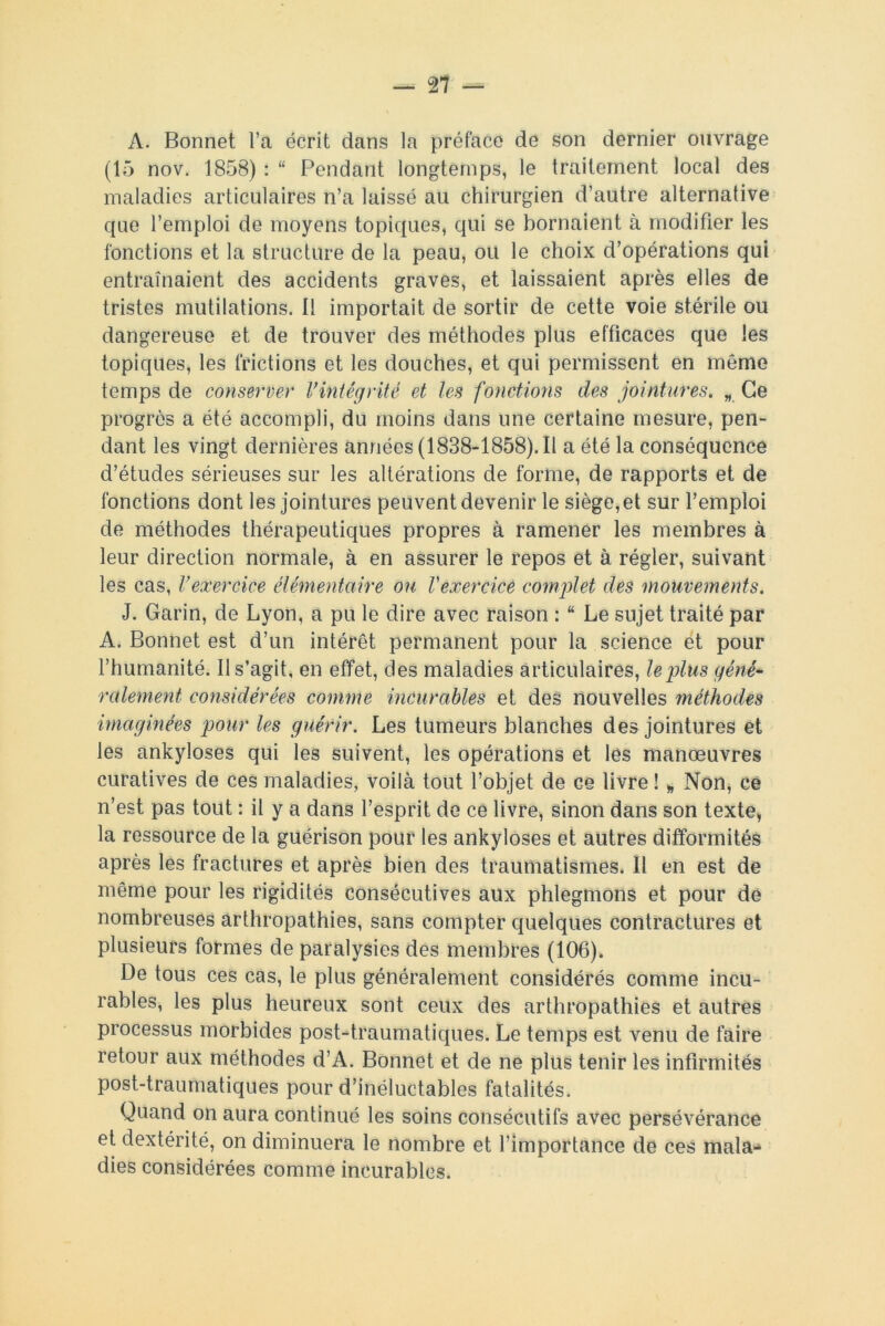 A. Bonnet l’a écrit dans la préface de son dernier ouvrage (15 nov. 1858) : “ Pendant longtemps, le traitement local des maladies articulaires n’a laissé au chirurgien d’autre alternative que l’emploi de moyens topiques, qui se bornaient à modifier les fonctions et la structure de la peau, ou le choix d’opérations qui entraînaient des accidents graves, et laissaient après elles de tristes mutilations. Il importait de sortir de cette voie stérile ou dangereuse et de trouver des méthodes plus efficaces que les topiques, les frictions et les douches, et qui permissent en même temps de conserver l’intégrité et les fonctions des jointures. „ Ce progrès a été accompli, du moins dans une certaine mesure, pen- dant les vingt dernières années (1838-1858). Il a été la conséquence d’études sérieuses sur les altérations de forme, de rapports et de fonctions dont les jointures peuvent devenir le siège, et sur l’emploi de méthodes thérapeutiques propres à ramener les membres à leur direction normale, à en assurer le repos et à régler, suivant les cas, l’exercice élémentaire ou Vexercice complet des mouvements. J. Garin, de Lyon, a pu le dire avec raison : “ Le sujet traité par A. Bonnet est d’un intérêt permanent pour la science et pour l’humanité. Il s’agit, en effet, des maladies articulaires, le plus géné- ralement considérées comme incurables et des nouvelles méthodes imaginées pour les guérir. Les tumeurs blanches des jointures et les ankylosés qui les suivent, les opérations et les manœuvres curatives de ces maladies, voilà tout l’objet de ce livre ! „ Non, ce n’est pas tout : il y a dans l’esprit de ce livre, sinon dans son texte, la ressource de la guérison pour les ankylosés et autres difformités après les fractures et après bien des traumatismes. Il en est de même pour les rigidités consécutives aux phlegmons et pour de nombreuses arthropathies, sans compter quelques contractures et plusieurs formes de paralysies des membres (106). De tous ces cas, le plus généralement considérés comme incu- rables, les plus heureux sont ceux des arthropathies et autres processus morbides post-traumatiques. Le temps est venu de faire retour aux méthodes d’A. Bonnet et de ne plus tenir les infirmités post-traumatiques pour d’inéluctables fatalités. Quand on aura continué les soins consécutifs avec persévérance et dextérité, on diminuera le nombre et l’importance de ces mala- dies considérées comme incurables.