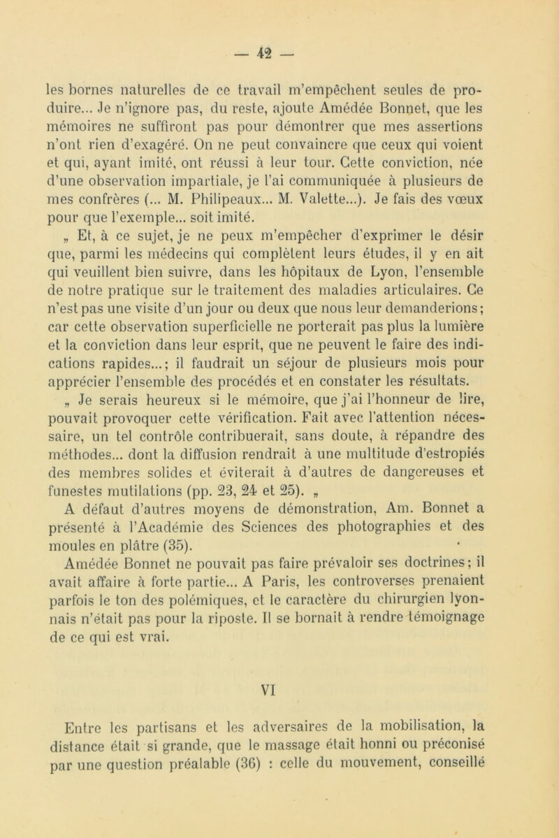 — 4-2 — les bornes naturelles de ce travail m’empêchent seules de pro- duire... Je n’ignore pas, du reste, ajoute Amédée Bonnet, que les mémoires ne suffiront pas pour démontrer que mes assertions n’ont rien d’exagéré. On ne peut convaincre que ceux qui voient et qui, ayant imité, ont réussi à leur tour. Cette conviction, née d’une observation impartiale, je l’ai communiquée à plusieurs de mes confrères (... M. Philipeaux... M. Valette...). Je fais des vœux pour que l’exemple... soit imité. „ Et, à ce sujet, je ne peux m’empêcher d’exprimer le désir que, parmi les médecins qui complètent leurs études, il y en ait qui veuillent bien suivre, dans les hôpitaux de Lyon, l’ensemble de notre pratique sur le traitement des maladies articulaires. Ce n’est pas une visite d’un jour ou deux que nous leur demanderions ; car cette observation superficielle ne porterait pas plus la lumière et la conviction dans leur esprit, que ne peuvent le faire des indi- cations rapides...; il faudrait un séjour de plusieurs mois pour apprécier l’ensemble des procédés et en constater les résultats. „ Je serais heureux si le mémoire, que j’ai l’honneur de lire, pouvait provoquer cette vérification. Fait avec l’attention néces- saire, un tel contrôle contribuerait, sans doute, à répandre des méthodes... dont la diffusion rendrait à une multitude d’estropiés des membres solides et éviterait à d’autres de dangereuses et funestes mutilations (pp. 23, 24 et 25). „ A défaut d’autres moyens de démonstration, Am. Bonnet a présenté à l’Académie des Sciences des photographies et des moules en plâtre (35). Amédée Bonnet ne pouvait pas faire prévaloir ses doctrines; il avait affaire à forte partie... A Paris, les controverses prenaient parfois le ton des polémiques, et le caractère du chirurgien lyon- nais n’était pas pour la riposte. Il se bornait à rendre témoignage de ce qui est vrai. VI Entre les partisans et les adversaires de la mobilisation, la distance était si grande, que le massage était honni ou préconisé par une question préalable (36) : celle du mouvement, conseillé